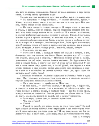 117
Естественная среда обитания. Мысли глобально, действуй локально
но, друг к дружке прилажено. Всякое до дела доведено и свое место
знает. И всему этому пропадать надо!
На лице пастуха вспыхнула грустная улыбка, веки его заморгали.
— Ты говоришь — миру погибель… — сказал Мелитон, думая.—
Может, и скоро конец света, а только нельзя по птице судя. Это нав-
ряд, чтобы птица могла обозначать.
— Не одни птицы,— сказал пастух.— И звери тоже, и скотина,
и пчелы, и рыба… Мне не веришь, спроси стариков; каждый тебе ска-
жет, что рыба теперь совсем не та, что была. И в морях, и в озерах,
и в реках рыбы из года в год всё меньше и меньше. В нашей Песчанке,
помню, щука в аршин ловилась, и налимы водились, и язь, и лещ,
и у каждой рыбины видимость была, а нынче ежели и поймал щурен-
ка или окунька в четверть, то благодари бога. Даже ерша настоящего
нет. С каждым годом всё хуже и хуже, а погоди немного, так и совсем
рыбы не будет. А взять таперя реки… Реки-то, небось, сохнут!
— Это верно, что сохнут.
— То-то вот и есть. С каждым годом всё мельче и мельче, и уж,
братушка, нет тех омутов, что были. Эвона, видишь кусты? — спро-
сил старик, указывая в сторону.— Песчанка меняет русло и, гляди,
доменяется до той поры, покеда совсем высохнет. За Кургасовым бо-
лота5 и пруды были, а нынче где они? А куда ручьи девались? У нас
вот в этом самом лесу ручей тек, и такой ручей, что мужики в нем
верши ставили и щук ловили, дикая утка около него зимовала, а нын-
че в нем и в половодье не бывает путевой воды. Да, брат, куда ни
взглянь, везде худо. Везде!
Наступило молчание. Мелитон задумался и уставил глаза в одну
точку. Ему хотелось вспомнить хоть одно место в природе, которого
еще не коснулась всеохватывающая гибель.
— Да и леса тоже… — пробормотал Мелитон.
— И леса тоже… — повторил пастух.— И рубят их, и горят они,
и сохнут, а новое не растет. Что и вырастет, то сейчас его рубят; се-
годня взошло, а завтра, гляди, и срубили люди — так без конца краю,
покеда ничего не останется. Всякая растения на убыль пошла. Рожь
ли взять, овощ ли, цветик ли какой, всё к одному клонится.
— Зато народ лучше стал,— заметил приказчик.
— Чем это лучше?
— Умней.
— Умней-то умней, это верно, паря, да что с того толку? На кой
прах людям ум перед погибелью-то? Пропадать и без всякого ума мож-
но. К чему охотнику ум, коли дичи нет? Я так рассуждаю, что бог че-
ловеку ум дал, а силу взял. Слаб народ стал, до чрезвычайности слаб.
(По А. Чехову*)
Право для безоплатного розміщення підручника в мережі Інтернет має
Міністерство освіти і науки України http://mon.gov.ua/ та Інститут модернізації змісту освіти https://imzo.gov.ua
 