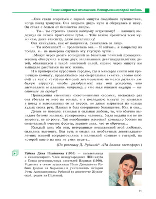 11
Такие непростые отношения. Неподъемная порой любовь
…Они стали ссориться с первой минуты свадебного путешествия,
когда поезд тронулся. Она закрыла дверь купе и обернулась к нему.
Он стоял с белым от бешенства лицом.
— Ты… ты строишь глазки каждому встречному! — наконец вы-
дохнул он сквозь прыгающие губы.— Тебе важно нравиться всем му-
жикам, даже таксисту, даже носильщику!
Она качнулась, как от пощечины, схватилась за лицо.
—  Ты взбесился?! — пролепетала она.— Я сейчас… я выпрыгну из
поезда, я… не намерена слушать эту гнусную чушь!..
…Минут через десять вошедший за билетами пожилой провод­ник-
эстонец обнаружил в купе двух заплаканных девятнадцатилетних де-
тей, обнявшихся с такой неистовой силой, словно через минуту им
выпадало расстаться на всю жизнь.
И в приморском курортном городке, где в мансарде сняли они кро-
шечную комнату, продолжалась эта смертельная схватка, словно каж-
дый из них с какой-то детской жестокостью пытался разъять лю-
бимую игрушку, чтобы разобраться: как она устроена, что
заставляет ее плакать, например, и что там тикает внутри — на-
стоящее ли сердце?
Примирения сменялись ожесточенными ссорами, несколько раз
она убегала от него на вокзал, и в последнюю минуту он врывался
в поезд и выволакивал ее на перрон, не давая вырваться из кольца
худых своих рук. Плакал и был совершенно беззащитен. Как и она…
Детям не повезло: тяжелая и сильная любовь, та, что обычно вы-
падает битому жизнью, усмиренному человеку, была выдана им не по
возрасту, не по росту. Так новобранцев жестокий командир бросает на
смертельный участок фронта, заранее зная, что те обречены…
Каждый день оба они, истерзанные неподъемной этой любовью,
силились выстоять. Вся суть и смысл их необъятных девятнадцати-
летних жизней сосредоточились в маленькой комнате с гитарой, на
которой никто из них не умел играть…
(По рассказу Д. Рубиной* «На долгом светофоре»)
Ру5бина Ди5на Ильи5нична (1953) — писательница
и киносценарист. Член международного ПЕН-клуба
и Союза русскоязычных писателей Израиля (1990).
Родилась в семье художника Ильи Давидовича Ру-
бина (родом из Харькова) и учительницы истории
Риты Александровны Рубиной (в девичестве Жуков-
ской, родом из Полтавы).
 