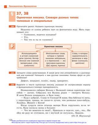120
Лексикология. Фразеология
§ 37, 38
Оценочная лексика. Словари разных типов:
толковые и  специальные
264 Прочитайте диалог. Назовите оценочную лексику.
Недалеко от пляжа ребенок пьет из фонтанчика воду. Мать спра-
шивает его:
— Солнышко, водичка холодная?
— Угу.
— Так что ж ты ее глушишь?
Оценочная лексика
Использующаяся
в  устной сниженной
речи (лентяй, беспар-
донный) или книжной
(велеречивый, стяг,
зиждитель)
Многозначные слова,
которые в  прямом
значении нейтральны,
а  в  переносном  — экс-
прессивно-оценочны
(дуб, ворона, тряпка)
Слова, в  которых
выразительность
заключена в  мор-
фемах (солнышко,
цветочек)
265 Запишите слова-заимствования. В  какой речи они употребляются: в  разговор-
ной или книжной? Напишите к  ним русские синонимы. Какова сфера их упо-
требления?
Дефект, инцидент, коло5сс, лидер, приоритет.
266 Выделите в  тексте оценочную лексику, указывая ее экспрессивную окраску
и  функционально-стилевую принадлежность.
Познакомился сибиряк Колька с Валюшей самым идиотским спо-
собом — заочно. Собралась вся Валина родня — смотреть Кольку.
И всем Колька понравился, и Вале тоже.
— Куда с добром!.. Слава те Господи! И живи. Она бабочка-то ничо,
с карахтером, правда, но такая-то лучше, чем размазня кака-нибудь.
Хозяйка. Живите с Богом!
Когда супруги после отъезда матери Коли поругались из-за че-
го-то, Валя куснула мужа в больное:
— Что же мамочка-то твоя?.. Приехала и сиди-ит, как… эта… Ни
обед ни разу не сготовила, ни с внучкой не погуляла… Барыня.
(По В. Шукшину)
Оценочная лексика
Использующаяся
в  устной сниженной
речи (лентяй, беспар-речи (лентяй, беспар-речи (
донный) или книжной
(велеречивый, стяг,
зиждитель)
Многозначные слова,
которые в  прямом
значении нейтральны,
а  в  переносном  — экс-
прессивно-оценочны
(дуб, ворона, тряпка)
Слова, в  которых
выразительность
заключена в  мор-
фемах (солнышко,
цветочек)цветочек)цветочек
Право для безоплатного розміщення підручника в мережі Інтернет має
Міністерство освіти і науки України http://mon.gov.ua/ та Інститут модернізації змісту освіти https://imzo.gov.ua
 