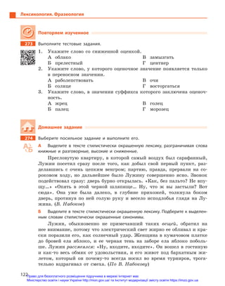 122
Лексикология. Фразеология
Повторяем изученное
273		 Выполните тестовые задания.
1.	 Укажите слово со сниженной оценкой.
А	облако
Б	прелестный
В	замызгать
Г	центнер
2.	 Укажите слово, у которого оценочное значение появляется только
в переносном значении.
А	раболепствовать
Б	солнце
В	очи
Г	восторгаться
3.	 Укажите слово, в значении суффикса которого заключена оценоч-
ность.
А	жрец
Б	палец
В	голец
Г	морозец
Домашнее задание
274		 Выберите посильное задание и  выполните его.
А	 Выделите в  тексте стилистически окрашенную лексику, разграничивая слова
книжные и  разговорные, высокие и  сниженные.
Пресловутую квартиру, в которой самый воздух был сарафанный,
Лужин посетил сразу после того, как добыл свой первый пункт, раз-
делавшись с очень цепким венгром; партию, правда, прервали на со-
роковом ходу, но дальнейшее было Лужину совершенно ясно. Звонок
подействовал сразу: дверь бурно открылась. «Как, без пальто? Не впу-
щу…» «Опять в этой черной шляпище… Ну, что ж вы застыли? Вот
сюда». Она уже была далеко, в глубине прихожей, толкнула боком
дверь, протянув по ней голую руку и весело исподлобья глядя на Лу-
жина. (В. Набоков)
Б	 Выделите в тексте стилистически окрашенную лексику. Подберите к выделен-
ным словам стилистически окрашенные синонимы.
Лужин, обыкновенно не примечавший таких вещей, обратил на
нее внимание, потому что электрический свет жирно ее обливал и кра-
ски поразили его, как солнечный удар. Женщина в кумачовом платке
до бровей ела яблоко, и ее черная тень на заборе ела яблоко поболь-
ше. Лужин рассмеялся: «Ну, входите, входите». Он вошел в гостиную
и как-то весь обмяк от удовольствия, и его живот под бархатным жи-
летом, который он почему-то всегда носил во время турниров, трога-
тельно вздрагивал от смеха. (По В. Набокову)
Право для безоплатного розміщення підручника в мережі Інтернет має
Міністерство освіти і науки України http://mon.gov.ua/ та Інститут модернізації змісту освіти https://imzo.gov.ua
 