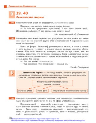 126
Лексикология. Фразеология
§ 39, 40
Лексические нормы
279 Прочитайте текст. Знает ли председатель значение слова хаос?
Председатель заорал, перекрывая другие голоса:
— Во что вы превратили правление? У вас здесь знаете что?..
Женщины, выйдите. У вас здесь, если хотите, хаос!
(Из воспоминаний Ф. Раневской)
280 Прочитайте текст. Какой термин слуга употребляет, не зная толком его значе-
ния? Знает ли он значения других слов-заимствований? К  нарушению каких
норм это приводит?
Пока он [слуга Валентин] рассматривал книги, я взял с полки
у него какую-то тетрадку и прочел сверху кривую надпись: «Сено-
нимы». Под этой надписью, попарно, иногда по три слова, тем же
кривым, вероятно, его почерком написаны были однозвучные слова:
«эмансипация и констипация», потом «тлетворный и нерукотворный»
и так далее без конца.
— Что это такое? — спросил я.
— Тут написано что: сенонимы! — сказал он.
(По И. Гончарову)
Лексические нормы  — это свод правил, который регулирует ис-
пользование словарного запаса в соответствии с лексическим значением
слов, их сочетаемостью и  стилистической окраской.
Лексическая сочетаемость слова
должна учитывать
значение слова стиль речи эмоционально-экспрессивную окраску
281 Пользуясь словарями, сравните значения слов, образующих синонимические
пары. Определите, различаются ли они по сфере употребления.
Номинативный — назывной, амплитуда — отклонение, желту-
ха — гепатит, нонсенс — бессмыслица, масса — обилие, груз — багаж,
ветер — бриз, друг — напарник, красивый — восхитительный, ду-
мать — размышлять, узоры — арабески, дело — бизнес, деструктив-
ный — разрушительный.
Лексические нормы  — это свод правил, который регулирует ис-
пользование словарного запаса в соответствии с лексическим значением
слов, их сочетаемостью и  стилистической окраской.
Лексическая сочетаемость слова
должна учитывать
значение слова стиль речи эмоционально-экспрессивную окраску
Право для безоплатного розміщення підручника в мережі Інтернет має
Міністерство освіти і науки України http://mon.gov.ua/ та Інститут модернізації змісту освіти https://imzo.gov.ua
 