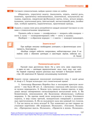 127
Лексические нормы
282 Составьте словосочетания, выбрав нужное слово из скобок.
(Опростить, упростить) задачу, (выполнять, играть, иметь) роль,
(осветить, просветить) непосвященных, (посетители, покупатели) ма-
газина, (зрители, свидетели) футбольного матча, (стал, встал) вопрос,
(длинная, длительная) речь, (несчастный, несчастливый) день, (особен-
ные, особые) приметы, (практическая, практичная) одежда.
283 Укажите, в каком стиле речи употребляется каждый синоним? Составьте со сло-
вами и словосочетаниями предложения.
Уронить себя в глазах — сконфузиться — покрыть себя позором —
сесть в лужу — скомпрометировать себя — сесть в калошу.
Наоборот — в обратном порядке — с хвоста — шиворот-навыворот.
Знаете ли вы?
При выборе лексики необходимо учитывать и  фонетическую соче-
таемость, благозвучие.
«Вообще следует избегать некрасивых, неблагозвучных слов. Я  не
люблю слов с  обилием шипящих и  свистящих звуков, избегаю их».
(А. Чехов)
Полминутки для шутки
Русский язык достаточно богат. Но у  него есть свои недостатки,
и  один из них  — шипящие звукосочетания: -вши,- вша, -вшу, -ща, -щей.
На первой странице вашего рассказа вши ползают в  большом количе-
стве. (Из замечания М. Горького начинающему писателю)
284 Укажите случаи нарушения лексической сочетаемости слов. С  какой целью
И.  Ильф и  Е.  Петров используют этот стилистический прием?
1. Александр Иванович Корейко был в последнем приступе моло-
дости — ему было 38 лет. 2. «Антилопа» снискала себе кислую славу,
ее нужно перекрасить. 3. Землю чуть тронула темная краска, и пере-
довая звезда своевременно сигнализировала наступление ночи. 4. На
безмятежном, невспаханном лбу Балаганова обозначилась глубокая
морщина. 5. Он против своей воли погрузился в пучину Уголовного
кодекса, в мир главы третьей, назидательно говорящей о должност-
ных преступлениях. 6. Но из пальмового зала шел ровный гул голосов.
7. Где же выход из этого исхода? 8. Так появились на свет первые ка-
учуковые изречения: «Не возражаю. Полыхаев». «Согласен. Полыха-
ев». «Прекрасная мысль. Полыхаев». «Провести в жизнь. Полыхаев».
Право для безоплатного розміщення підручника в мережі Інтернет має
Міністерство освіти і науки України http://mon.gov.ua/ та Інститут модернізації змісту освіти https://imzo.gov.ua
 