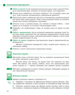 12
Развитие речи. Культура речи
Работа с текстом. О чем напомнила рассказчице сцена ссоры в машине? Поче-
му ее собственный брак, несмотря на сильную любовь, стал неудачным?
Почему юные влюбленные постоянно ссорились? Что, по-вашему, нужно для
того, чтобы сказанное воспринималось собеседником адекватно?
Перечитайте диалог влюбленных. Достигли ли молодожены взаимопонимания?
Как нужно было строить диалог, чтобы он был успешным? Нужно ли учитывать
личностные качества собеседника в  разговоре?
Согласны ли вы с  мнением автора, что «тяжелая и  сильная любовь … была
выдана не по возрасту, не по росту»? Аргументируйте ответ.
Подумайте, что символизирует гитара, на которой никто из героев не умел
играть.
Работа с  предложением. Как вы понимаете выделенные курсивом слова? Ка-
кую роль играют сравнения? Как они выражены грамматически? Почему автор
сравнивает отношения героев с военными действиями? Найдите в тексте слова,
которые свидетельствуют об этом.
Работа со словом. Определите вид выделенных средств художественной вы-
разительности.
Мимика некрасивого прекрасного лица, смертельная схватка, не-
подъемная любовь.
Отметьте в  тексте стилистически окрашенную лексику.
Творческие задания
14		 Прочитайте слова из Ветхого Завета. Как вы понимаете высказывание? Какое
оно имеет отношение к  идее текста?
Положи меня, как печать, на сердце твое, как перстень, на руку
твою: ибо крепка, как смерть, любовь; люта, как преисподняя, рев-
ность; стрелы ее — стрелы огненные; она пламень весьма сильный.
15		 Обоснуйте справедливость мнения: «Умение убеждать необходимо каждому из
нас». Доказательства запишите.
Домашнее задание
16		 Выберите посильное задание и  выполните его.
А	 Подберите 3  пословицы об эффективном общении (умении убеждать, избе-
гать конфликтов). Напишите, в  каких ситуациях их употребление будет уместным.
Б	 Напишите, насколько важно для общения умение поставить себя на место
того человека, с которым вы общаетесь. Необходимо ли уметь убеждать и ­почему?
 