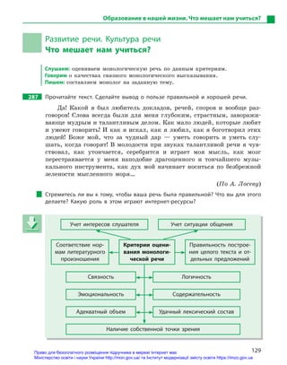 129
Образование в нашей жизни. Что мешает нам учиться?
Развитие речи. Культура речи
Что мешает нам учиться?
Слушаем: оцениваем монологическую речь по данным критериям.
Говорим о качествах связного монологического высказывания.
Пишем: составляем монолог на заданную тему.
287 Прочитайте текст. Сделайте вывод о  пользе правильной и  хорошей речи.
Да! Какой я был любитель докладов, речей, споров и вообще раз-
говоров! Слова всегда были для меня глубоким, страстным, заворажи-
вающе мудрым и талантливым делом. Как мало людей, которые любят
и умеют говорить! И как я искал, как я любил, как я боготворил этих
людей! Боже мой, что за чудный дар — уметь говорить и уметь слу-
шать, когда говорят! В молодости при звуках талантливой речи я чув-
ствовал, как утончается, серебрится и играет моя мысль, как мозг
перестраивается у меня наподобие драгоценного и тончайшего музы-
кального инструмента, как дух мой начинает носиться по безбрежной
зелености мысленного моря…
(По А. Лосеву)
Стремитесь ли вы к тому, чтобы ваша речь была правильной? Что вы для этого
делаете? Какую роль в  этом играют интернет-ресурсы?
Учет интересов слушателя Учет ситуации общения
Соответствие нор-
мам литературного
произношения
Критерии оцени-
вания монологи-
ческой речи
Правильность построе-
ния целого текста и  от-
дельных предложений
Связность Логичность
Эмоциональность Содержательность
Адекватный объем Удачный лексический состав
Наличие собственной точки зрения
Учет интересов слушателя Учет ситуации общения
Соответствие нор-
мам литературного
произношения
Критерии оцени-
вания монологи-
ческой речи
Правильность построе-
ния целого текста и  от-
дельных предложений
Связность Логичность
Эмоциональность Содержательность
Адекватный объем Удачный лексический состав
Наличие собственной точки зрения
Право для безоплатного розміщення підручника в мережі Інтернет має
Міністерство освіти і науки України http://mon.gov.ua/ та Інститут модернізації змісту освіти https://imzo.gov.ua
 