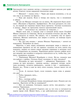 130
Развитие речи. Культура речи
288		 Прослушайте текст, выявляя «метод», с  помощью которого мальчик учит ариф-
метику. Отметьте случаи нарушения лексических норм.
— Михаил! — сказал отец.— Через две недели экзамены, а ты до
сих пор и за книжку не брался.
— Еще две недели. Если я теперь все выучу, так к экзаменам
и забуду.
Но все же Михаил покорно сел за книгу. На переплете было напи-
сано: «Малинин и Буренин. Арифметика». Но если раскрыть эту кни-
гу, на первой же странице можно было прочесть: «Солнце склонялось
к западу… Вдруг на прогалину выполз краснокожий сиукс.
— Оах! — воскликнул он, хватаясь за томагавк…»
Мирно шли дни, и каждое утро и каждый вечер сиукс Голубой
Шакал хватался за томагавк. Когда до экзамена осталось два дня, Ми-
хаил схватился за книги. Но увидел, что к экзамену ему не приго-
товиться. Михаил заметался, как зверек в клетке, но помощи ждать
было неоткуда.
— Ну, раз уже поздно,— решил Михаил Черепицын,— ничего не
поделаешь. Попробую на авось.
Впрочем, в день перед экзаменом некоторые меры в смысле за-
поминания предмета он все же принял: положил на ночь книги под
подушку, вырвал из книги самые трудные страницы и натощак съел
их. А отправляясь на экзамен, Черепицын решил сделать доброе дело:
дал нищему две копейки и попросил помолиться за то, чтобы ему, уче-
нику, выдержать экзамен.
— Черепицын Михаил! Подойдите к столу. Ну-ка, скажите нам
что-нибудь о дробях. Сколько будет половина от трех восьмых?
— Половина из трех восьмых? — забормотал Черепицын.— По-
ловина из трех восьмых… трижды восемь… двадцать четыре, вычи-
таем половину, остается двенадцать… восемь и три — одиннадцать…
Видите ли… Точно я вам не могу этого сказать, только много это не
составит.
— Та-ак. А сколько будет, если сложить сорок семь и девяно-
сто два?
— Рубль тридцать пять…
— Что-о-о?
— Пол… полтора рубля.
—  О господи! Попробуем теперь письменный ответ. Решите вот эту
задачку. Прочтите ее! Вы ее понимаете?
— Нет, не понимаю. Составить задачу легче, чем решить,— про-
лепетал Черепицын.
— Да? Вы так думаете? Садитесь вон за тот стол и составьте-ка
задачу вроде этой. Может быть, у вас действительно особый талант.
Право для безоплатного розміщення підручника в мережі Інтернет має
Міністерство освіти і науки України http://mon.gov.ua/ та Інститут модернізації змісту освіти https://imzo.gov.ua
 