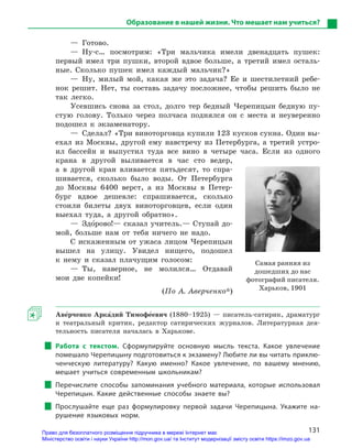 131
Образование в нашей жизни. Что мешает нам учиться?
— Готово.
— Ну-с… посмотрим: «Три мальчика имели двенадцать пушек:
первый имел три пушки, второй вдвое больше, а третий имел осталь-
ные. Сколько пушек имел каждый мальчик?»
— Ну, милый мой, какая же это задача? Ее и шестилетний ребе-
нок решит. Нет, ты составь задачу посложнее, чтобы решить было не
так легко.
Усевшись снова за стол, долго тер бедный Черепицын бедную пу-
стую голову. Только через полчаса поднялся он с места и неуверенно
подошел к экзаменатору.
—  Сделал? «Три виноторговца купили 123 кусков сукна. Один вы-
ехал из Москвы, другой ему навстречу из Петербурга, а третий устро-
ил бассейн и выпустил туда все вино в четыре часа. Если из одного
крана в другой выливается в час сто ведер,
а в другой кран вливается пятьдесят, то спра-
шивается, сколько было воды. От Петербурга
до Москвы 6400 верст, а из Москвы в Петер-
бург вдвое дешевле: спрашивается, сколько
стоили билеты двух виноторговцев, если один
выехал туда, а другой обратно».
— Здо5рово!— сказал учитель.— Ступай до-
мой, больше нам от тебя ничего не надо.
С искаженным от ужаса лицом Черепицын
вышел на улицу. Увидел нищего, подошел
к нему и сказал плачущим голосом:
— Ты, наверное, не молился… Отдавай
мои две копейки!
(По А. Аверченко*)
Аве5рченко Арка5дий Тимофе5евич  (1880–1925) — писатель-сатирик, драматург
и театральный критик, редактор сатирических журналов. Литературная дея-
тельность писателя началась в Харькове.
Работа с  текстом. Сформулируйте основную мысль текста. Какое увлечение
помешало Черепицыну подготовиться к экзамену? Любите ли вы читать приклю-
ченческую литературу? Какую именно? Какое увлечение, по вашему мнению,
мешает учиться современным школьникам?
Перечислите способы запоминания учебного материала, которые использовал
Черепицын. Какие действенные способы знаете вы?
Прослушайте еще раз формулировку первой задачи Черепицына. Укажите на-
рушение языковых норм.
Самая ранняя из
дошедших до нас
фотографий писателя.
Харьков, 1901
Право для безоплатного розміщення підручника в мережі Інтернет має
Міністерство освіти і науки України http://mon.gov.ua/ та Інститут модернізації змісту освіти https://imzo.gov.ua
 
