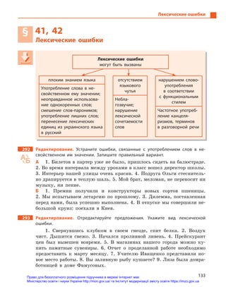 133
Лексические ошибки
§ 41, 42
Лексические ошибки
Лексические ошибки
могут быть вызваны
плохим знанием языка отсутствием
языкового
чутья
нарушением слово-
употребления
в  соответствии
с  функциональным
стилем
Употребление слова в  не-
свойственном ему значении;
неоправданное использова-
ние однокоренных слов;
смешение слов-паронимов;
употребление лишних слов;
перенесение лексических
единиц из украинского языка
в  русский
Небла-
гозвучие;
нарушение
лексической
сочетаемости
слов
Частотное употреб-
ление канцеля-
ризмов, терминов
в  разговорной речи
292 Редактирование. Устраните ошибки, связанные с  употреблением слов в  не-
свойственном им значении. Запишите правильный вариант.
А 1. Билетов в партер уже не было, пришлось сидеть на балюстраде.
2. Во время интервала между уроками в класс вошел директор школы.
3. Интерьер нашей улицы очень красив. 4. Подруга Ольги стеснитель-
но драпируется в теплую шаль. 5. Мой брат, меломан, не переносит ни
музыку, ни пение.
Б 1. Премии получили и конструкторы новых сортов пшеницы.
2. Мы испытываем летаргию по прошлому. 3. Дилемма, поставленная
перед нами, была успешно выполнена. 4. В отпуске мы совершили не-
большой круиз: поехали в Киев.
293 Редактирование. Отредактируйте предложения. Укажите вид лексической
ошибки.
1. Свернувшись клубком в своем гнезде, спит белка. 2. Воздух
чист. Дышится свежо. 3. Начался проливной ливень. 4. Прейскурант
цен был вывешен вовремя. 5. В магазинах нашего города можно ку-
пить памятные сувениры. 6. Отчет о проделанной работе необходимо
предоставить к марту месяцу. 7. Учителю Иващенко представили но-
вое место работы. 8. Вы заливную рыбу кушаете? 9. Лиза была домра-
ботницей в доме Фамусовых.
Лексические ошибки
могут быть вызваны
плохим знанием языка отсутствием
языкового
чутья
нарушением слово-
употребления
в  соответствии
с  функциональным
стилем
Употребление слова в  не-
свойственном ему значении;
неоправданное использова-
ние однокоренных слов;
смешение слов-паронимов;
употребление лишних слов;
перенесение лексических
единиц из украинского языка
в  русский
Небла-
гозвучие;
нарушение
лексической
сочетаемости
слов
Частотное употреб-
ление канцеля-
ризмов, терминов
в  разговорной речи
Право для безоплатного розміщення підручника в мережі Інтернет має
Міністерство освіти і науки України http://mon.gov.ua/ та Інститут модернізації змісту освіти https://imzo.gov.ua
 