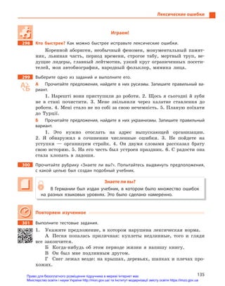 135
Лексические ошибки
Играем!
298 Кто быстрее? Как можно быстрее исправьте лексические ошибки.
Коренной абориген, необычный феномен, монументальный памят-
ник, львиная часть, период времени, строгое табу, мертвый труп, ве-
дущие лидеры, главный лейтмотив, узкий круг ограниченных посети-
телей, моя автобиография, народный фольклор, мимика лица.
299 Выберите одно из заданий и  выполните его.
А Прочитайте предложения, найдите в  них русизмы. Запишите правильный ва-
риант.
1. Нарешті вони приступили до роботи. 2. Щось я сьогодні й зуби
не в стані почистити. 3. Мене звільнили через халатне ставлення до
роботи. 4. Мені стало не по собі за свою нечемність. 5. Планую поїхати
до Турції.
Б Прочитайте предложения, найдите в  них украинизмы. Запишите правильный
вариант.
1. Это нужно отослать на адрес выпускающей организации.
2. Я обнаружил в сочинении численные ошибки. 3. Не пойдете на
уступки — организуем страйк. 4. Он двумя словами рассказал брату
свою историю. 5. На его честь был устроен праздник. 6. С радости она
стала хлопать в ладоши.
300 Прочитайте рубрику «Знаете ли вы?». Попытайтесь выдвинуть предположения,
с  какой целью был создан подобный учебник.
Знаете ли вы?
В Германии был издан учебник, в  котором было множество ошибок
на разных языковых уровнях. Это было сделано намеренно.
Повторяем изученное
301 Выполните тестовые задания.
1. Укажите предложение, в котором нарушена лексическая норма.
А Песня попалась приличная: куплеты недлинные, того и гляди
все закончится.
Б Когда-нибудь об этом периоде жизни я напишу книгу.
В Он был мне подлинным другом.
Г Снег лежал везде: на крышах, деревьях, шапках и плечах про-
хожих.
Право для безоплатного розміщення підручника в мережі Інтернет має
Міністерство освіти і науки України http://mon.gov.ua/ та Інститут модернізації змісту освіти https://imzo.gov.ua
 