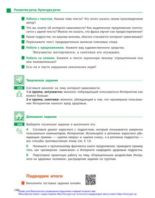 140
Развитие речи. Культура речи
Работа с текстом. Какова тема текста? Что хотел сказать своим произведением
автор?
Что вы знаете об интернет-зависимости? Как выделенное предложение соотно-
сится с идеей текста? Можно ли сказать, что фраза звучит как предостережение?
Какие подростки, по вашему мнению, обычно становятся интернет-зависимыми?
Перескажите текст, предварительно выписав ключевые слова.
Работа с  предложением. Укажите вид художественного средства.
Энтузиасты восторгаются, а скептики его осуждают.
Работа со словом. Укажите в  тексте оценочную лексику: отрицательная она
или положительная?
Есть ли в  тексте нарушения лексических норм?
Творческое задание
305		 Составьте монолог на тему интернет-зависимости.
1-я группа, энтузиасты: монолог, побуждающий пользоваться Интернетом как
можно больше.
2-я группа, скептики: монолог, убеждающий в  том, что чрезмерное пользова-
ние Интернетом наносит вред здоровью.
Домашнее задание
306		 Выберите посильное задание и  выполните его.
А	 Составьте диалог взрослого с  подростком, который отказывается умеренно
пользоваться компьютером, Интернетом. Используйте в  репликах взрослого убе-
ждающие приемы — «щипки сверху» и «щипки снизу», а в репликах подростка —
все способы противостояния этому (см. § 12).
Б	 Напишите к прочитанному фрагменту книги продолжение: приведите пример
того, как чрезмерное «зависание» в  Интернете навредило здоровью подростка.
В	 Подготовьте проектную работу на тему «Отрицательное воздействие Интер-
нета на здоровье человека», распределив задания по группам.
Подводим итоги
Выполните тестовые задания онлайн.
Право для безоплатного розміщення підручника в мережі Інтернет має
Міністерство освіти і науки України http://mon.gov.ua/ та Інститут модернізації змісту освіти https://imzo.gov.ua
 