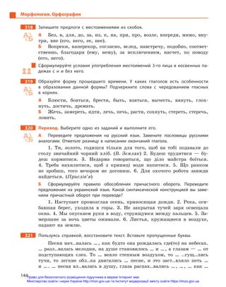 144
Морфология. Орфография
318		 Запишите предлоги с  местоимениями из скобок.
А	 Без, в, для, до, за, из, к, на, при, про, возле, впереди, мимо, вну-
три, вне (его, него, ее, нее).
Б	 Вопреки, наперекор, согласно, вслед, навстречу, подобно, соответ-
ственно, благодаря (ему, нему), за исключением, насчет, по поводу
(его, него).
Сформулируйте условия употребления местоимений 3-го лица в косвенных па-
дежах с  н и  без него.
319		 Образуйте форму прошедшего времени. У  каких глаголов есть особенности
в  образовании данной формы? Подчеркните слова с  чередованием гласных
в  корнях.
А	 Блюсти, бояться, брести, быть, взяться, вычесть, вянуть, глох-
нуть, достичь, дремать.
Б	 Жечь, замереть, идти, лечь, печь, расти, сохнуть, стереть, стеречь,
ловить.
320		 Перевод. Выберите одно из заданий и  выполните его.
А	 Переведите предложения на русский язык. Замените пословицы русскими
аналогами. Отметьте разницу в  написании окончаний глагола.
1. Ти, золото, годишся тільки для того, щоб на тобі подавали до
столу звичайний чорний хліб. (В. Земляк) 2. Будеш трудитися — бу-
деш кормитися. 3. Недарма говориться, що діло майстра боїться.
4. Треба нахилитися, щоб з криниці води напитися. 5. Що ранком
не зробиш, того вечором не догониш. 6. Для охочого робота завжди
найдеться. (Прислів’я)
Б	 Сформулируйте правило обособления причастного оборота. Переведите
предложения на украинский язык. Какой синтаксической конструкцией вы заме-
нили причастный оборот при переводе?
1. Наступает промозглая осень, приносящая дожди. 2. Река, оги-
бавшая берег, уходила в горы. 3. Не закрытая тучей заря освещала
окна. 4. Мы опускаем руки в воду, струящуюся между пальцев. 5. За-
мерзшие за ночь цветы оживали. 6. Листья, кружащиеся в воздухе,
падают на землю.
321		 Пользуясь справкой, восстановите текст. Вставьте пропущенные буквы.
Песня нач..налась … , как будто она рождалась где(то) на небесах.
… разл..валась мелодия, на душе становилось … и … , а глазам — … от
подступающих слез. То … веяло степным воздухом, то … ..гущ..лись
тучи, то легкие обл..ка двигались … песне, и это заст..вляло петь …
и … . … песня вл..валась в душу, глаза распах..вались … , … , … как …
Право для безоплатного розміщення підручника в мережі Інтернет має
Міністерство освіти і науки України http://mon.gov.ua/ та Інститут модернізації змісту освіти https://imzo.gov.ua
 