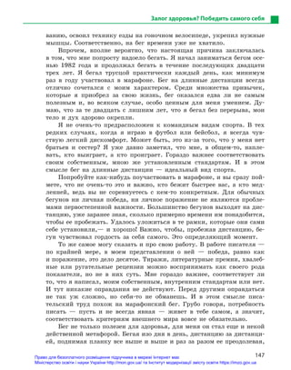 147
Залог здоровья? Победить самого себя
ванию, освоил технику езды на гоночном велосипеде, укрепил нужные
мышцы. Соответственно, на бег времени уже не хватило.
Впрочем, вполне вероятно, что настоящая причина заключалась
в том, что мне попросту надоело бегать. Я начал заниматься бегом осе-
нью 1982 года и продолжал бегать в течение последующих двадцати
трех лет. Я бегал трусцой практически каждый день, как минимум
раз в году участвовал в марафоне. Бег на длинные дистанции всегда
отлично сочетался с моим характером. Среди множества привычек,
которые я приобрел за свою жизнь, бег оказался едва ли не самым
полезным и, во всяком случае, особо ценным для меня умением. Ду-
маю, что за те двадцать с лишним лет, что я бегал без перерыва, мои
тело и дух здорово окрепли.
Я не очень-то предрасположен к командным видам спорта. В тех
редких случаях, когда я играю в футбол или бейсбол, я всегда чув-
ствую легкий дискомфорт. Может быть, это из-за того, что у меня нет
братьев и сестер? Я уже давно заметил, что мне, в общем-то, напле-
вать, кто выиграет, а кто проиграет. Гораздо важнее соответствовать
своим собственным, мною же установленным стандартам. И в этом
смысле бег на длинные дистанции — идеальный вид спорта.
Попробуйте как-нибудь поучаствовать в марафоне, и вы сразу пой-
мете, что не очень-то это и важно, кто бежит быстрее вас, а кто мед-
ленней, ведь вы не соревнуетесь с кем-то конкретным. Для обычных
бегунов ни личная победа, ни личное поражение не являются пробле-
мами первостепенной важности. Большинство бегунов выходят на дис-
танцию, уже заранее зная, сколько примерно времени им понадобится,
чтобы ее пробежать. Удалось уложиться в те рамки, которые они сами
себе установили,— и хорошо! Важно, чтобы, пробежав дистанцию, бе-
гун чувствовал гордость за себя самого. Это определяющий момент.
То же самое могу сказать и про свою работу. В работе писателя —
по крайней мере, в моем представлении о ней — победа, равно как
и поражение, это дело десятое. Тиражи, литературные премии, хвалеб-
ные или ругательные рецензии можно воспринимать как своего рода
показатели, но не в них суть. Мне гораздо важнее, соответствует ли
то, что я написал, моим собственным, внутренним стандартам или нет.
И тут никакие оправдания не действуют. Перед другими оправдаться
не так уж сложно, но себя-то не обманешь. И в этом смысле писа-
тельский труд похож на марафонский бег. Грубо говоря, потребность
писать — пусть и не всегда явная — живет в тебе самом, а значит,
соответствовать критериям внешнего мира вовсе не обязательно.
Бег не только полезен для здоровья, для меня он стал еще и некой
действенной метафорой. Бегая изо дня в день, дистанцию за дистанци-
ей, поднимая планку все выше и выше и раз за разом ее ­преодолевая,
Право для безоплатного розміщення підручника в мережі Інтернет має
Міністерство освіти і науки України http://mon.gov.ua/ та Інститут модернізації змісту освіти https://imzo.gov.ua
 