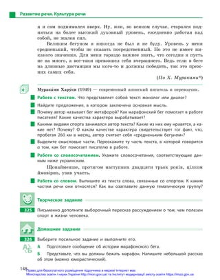 148
Развитие речи. Культура речи
я и сам поднимался вверх. Ну, или, во всяком случае, старался под-
няться на более высокий духовный уровень, ежедневно работая над
собой, не жалея сил.
Великим бегуном я никогда не был и не буду. Уровень у меня
средненький, чтобы не сказать посредственный. Но это не имеет ни-
какого значения. Для меня гораздо важнее знать, что сегодня я пусть
не на много, а все-таки превзошел себя вчерашнего. Ведь если в беге
на длинные дистанции мы кого-то и должны победить, так это преж-
них самих себя.
(По Х. Мураками*)
Мурака5ми Хару5ки (1949) — современный японский писатель и переводчик.
Работа с  текстом. Что представляет собой текст: монолог или диалог?
Найдите предложение, в  котором заключена основная мысль.
Почему автор называет бег метафорой? Как марафонский бег помогает в работе
писателя? Какие качества характера вырабатывает?
Какими видами спорта занимался автор текста? Какие из них ему нравятся, а ка-
кие нет? Почему? О  каком качестве характера свидетельствует тот факт, что,
пробегая 260  км в  месяц, автор считает себя «средненьким бегуном»?
Выделите смысловые части. Перескажите ту часть текста, в  которой говорится
о  том, как бег помогает писателю в  работе.
Работа со словосочетанием. Укажите словосочетания, соответствующие дан-
ным ниже украинским.
Щонайменше, протягом наступних двадцяти трьох років, цілком
ймовірно, узяв участь.
Работа со словом. Выпишите из текста слова, связанные со спортом. К  каким
частям речи они относятся? Как вы озаглавите данную тематическую группу?
Творческое задание
325		 Письменно дополните выборочный пересказ рассуждением о том, чем полезен
спорт в  жизни человека.
Домашнее задание
326		 Выберите посильное задание и  выполните его.
А	 Подготовьте сообщение об истории марафонского бега.
Б	 Представьте, что вы должны бежать марафон. Напишите небольшой рассказ
об этом (можно юмористический).
Право для безоплатного розміщення підручника в мережі Інтернет має
Міністерство освіти і науки України http://mon.gov.ua/ та Інститут модернізації змісту освіти https://imzo.gov.ua
 