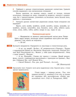 150
Морфология. Орфография
В	 Подберите к  данным словосочетаниям украинские соответствия. Сравните
способы выражения в  них синтаксических отношений.
Болен гриппом, по вашему совету, синий от холода, сильнее
остальных, невзирая на лица, старший по возрасту, поехать к родите-
лям, бег с препятствиями, ухаживать за больным, знать больше всех,
работать с увлечением.
Г	 Напишите русские соответствия украинским союзам. Какие отношения они
выражают?
Проте, зате; мовби, мовбито, начеб, начебто, немов, немовби, не-
мовбито, неначе, неначебто, мов, буцімто, наче, ніби, нібито; адже,
отже, отож, себто, тобто, цебто; попри те що, через те що.
Полминутки для шутки
— Междометие не является самостоятельной частью речи. Попро-
буйте задать вопрос, используя только служебные части речи или меж-
дометие. У  вас ничего не получится.
— Ой ли?
330		 Выпишите междометия. Определите их смысловую и  стилистическую роль.
— А ну, ты давай!.. Ба-бах… (С отвращением.) Хорошо… Теперь
с переворотом! Давай ты, Костюков. Подальше, подальше. Разгон! Тол-
чок! Бух! Рассеянный ты… Может, у тебя дома неприятности?.. Отец
с вами живет?.. Посиди.
— А ну, Кандыба… Сними эту тряпку с головы. Давай рондат,
флак, сальто с переворотом прогнувшись с приходом на прямые… Бод-
рее. Соберись! Ну, что? Пошел! И-и…
— Смело! Пошел!.. Раз, раз, раз! Толчок!.. А-а-а-а!..
(М. Жванецкий)
331		 Прочитайте текст. Укажите части речи выделенных слов. Оцените речь с  точки
зрения правильности.
Стану царем — первым делом… Так, что
первым делом? А, пиа­нину! А то что за жизнь
без пианины. (Из мультфильма «Падал про-
шлогодний снег». Реж. А. Татарский, 1983)
Право для безоплатного розміщення підручника в мережі Інтернет має
Міністерство освіти і науки України http://mon.gov.ua/ та Інститут модернізації змісту освіти https://imzo.gov.ua
 