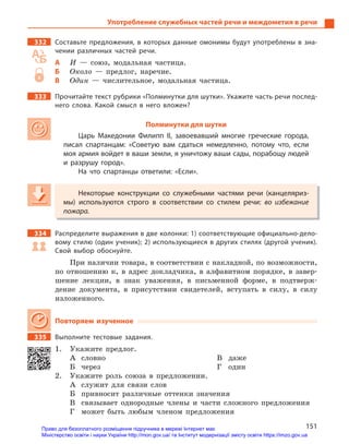 151
Употребление служебных частей речи и междометия в речи
332 Составьте предложения, в  которых данные омонимы будут употреблены в  зна-
чении различных частей речи.
А И — союз, модальная частица.
Б Около — предлог, наречие.
В Один — числительное, модальная частица.
333 Прочитайте текст рубрики «Полминутки для шутки». Укажите часть речи послед-
него слова. Какой смысл в  него вложен?
Полминутки для шутки
Царь Македонии Филипп II, завоевавший многие греческие города,
писал спартанцам: «Советую вам сдаться немедленно, потому что, если
моя армия войдет в ваши земли, я уничтожу ваши сады, порабощу людей
и  разрушу город».
На что спартанцы ответили: «Если».
Некоторые конструкции со служебными частями речи (канцеляриз-
мы) используются строго в  соответствии со стилем речи: во избежание
пожара.
334 Распределите выражения в две колонки: 1) соответствующие официально-дело-
вому стилю (один ученик); 2) использующиеся в других стилях (другой ученик).
Свой выбор обоснуйте.
При наличии товара, в соответствии с накладной, по возможности,
по отношению к, в адрес докладчика, в алфавитном порядке, в завер-
шение лекции, в знак уважения, в письменной форме, в подтверж-
дение документа, в присутствии свидетелей, вступать в силу, в силу
изложенного.
Повторяем изученное
335 Выполните тестовые задания.
1. Укажите предлог.
А словно
Б через
В даже
Г один
2. Укажите роль союза в предложении.
А служит для связи слов
Б привносит различные оттенки значения
В связывает однородные члены и части сложного предложения
Г может быть любым членом предложения
Некоторые конструкции со служебными частями речи (канцеляриз-
мы) используются строго в  соответствии со стилем речи: во избежание
пожара.
Право для безоплатного розміщення підручника в мережі Інтернет має
Міністерство освіти і науки України http://mon.gov.ua/ та Інститут модернізації змісту освіти https://imzo.gov.ua
 
