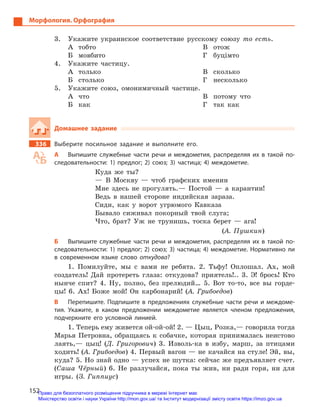 152
Морфология. Орфография
3.	 Укажите украинское соответствие русскому союзу то есть.
А	тобто
Б	мовбито
В	отож
Г	буцімто
4.	 Укажите частицу.
А	только
Б	столько
В	сколько
Г	несколько
5.	 Укажите союз, омонимичный частице.
А	что
Б	как
В	 потому что
Г	 так как
Домашнее задание
336		 Выберите посильное задание и  выполните его.
А	 Выпишите служебные части речи и  междометия, распределяя их в  такой по-
следовательности: 1) предлог; 2) союз; 3) частица; 4)  междометие.
Куда же ты?
— В Москву — чтоб графских именин
Мне здесь не прогулять.— Постой — а карантин!
Ведь в нашей стороне индийская зараза.
Сиди, как у ворот угрюмого Кавказа
Бывало сиживал покорный твой слуга;
Что, брат? Уж не трунишь, тоска берет — ага!
(А. Пушкин)
Б	 Выпишите служебные части речи и  междометия, распределяя их в  такой по-
следовательности: 1) предлог; 2) союз; 3) частица; 4)  меж­дометие. Нормативно ли
в  современном языке слово ­откудова?
1. Помилуйте, мы с вами не ребята. 2. Тьфу! Оплошал. Ах, мой
создатель! Дай протереть глаза: откудова? приятель!.. 3. Э! брось! Кто
нынче спит? 4. Ну, полно, без прелюдий… 5. Вот то-то, все вы горде-
цы! 6. Ах! Боже мой! Он карбонарий! (А. Грибоедов)
В	 Перепишите. Подпишите в  предложениях служебные части речи и  междоме-
тия. Укажите, в  каком предложении междометие является членом предложения,
подчеркните его условной линией.
1. Теперь ему живется ой-ой-ой! 2. — Цыц, Розка,— говорила тогда
Марья Петровна, обращаясь к собачке, которая принималась неистово
лаять,— цыц! (Д. Григорович) 3. Изволь-ка в избу, марш, за птицами
ходить! (А. Грибоедов) 4. Первый вагон — не качайся на стуле! Эй, вы,
куда? 5. Но знай одно — успех не шутка: сейчас же предъявляет счет.
(Саша Чёрный) 6. Не разлучайся, пока ты жив, ни ради горя, ни для
игры. (З. Гиппиус)
Право для безоплатного розміщення підручника в мережі Інтернет має
Міністерство освіти і науки України http://mon.gov.ua/ та Інститут модернізації змісту освіти https://imzo.gov.ua
 
