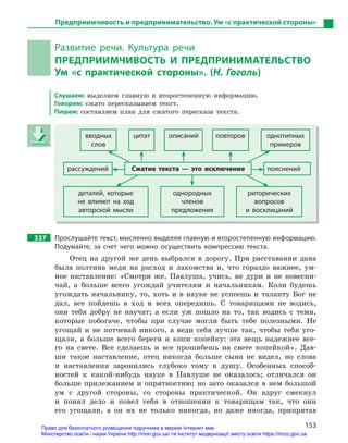 153
Предприимчивость и предпринимательство. Ум «с практической стороны»
Развитие речи. Культура речи
ПРЕДПРИИМЧИВОСТЬ И  ПРЕДПРИНИМАТЕЛЬСТВО
Ум «с практической стороны». (Н. Гоголь)
Слушаем: выделяем главную и второстепенную информацию.
Говорим: сжато пересказываем текст.
Пишем: составляем план для сжатого пересказа текста.
вводных
слов
цитат описаний повторов однотипных
примеров
рассуждений Сжатие текста  — это исключение пояснений
деталей, которые
не влияют на ход
авторской мысли
однородных
членов
предложения
риторических
вопросов
и  восклицаний
337 Прослушайте текст, мысленно выделяя главную и второстепенную информацию.
Подумайте, за счет чего можно осуществить компрессию текста.
Отец на другой же день выбрался в дорогу. При расставании дана
была полтина меди на расход и лакомства и, что гораздо важнее, ум-
ное наставление: «Смотри же, Павлуша, учись, не дури и не повесни-
чай, а больше всего угождай учителям и начальникам. Коли будешь
угождать начальнику, то, хоть и в науке не успеешь и таланту Бог не
дал, все пойдешь в ход и всех опередишь. С товарищами не водись,
они тебя добру не научат; а если уж пошло на то, так водись с теми,
которые побогаче, чтобы при случае могли быть тебе полезными. Не
угощай и не потчевай никого, а веди себя лучше так, чтобы тебя уго-
щали, а больше всего береги и копи копейку: эта вещь надежнее все-
го на свете. Все сделаешь и все прошибешь на свете копейкой». Дав-
ши такое наставление, отец никогда больше сына не видел, но слова
и наставления заронились глубоко тому в душу. Особенных способ-
ностей к какой-нибудь науке в Павлуше не оказалось; отличался он
больше прилежанием и опрятностию; но зато оказался в нем большой
ум с другой стороны, со стороны практической. Он вдруг смекнул
и понял дело и повел себя в отношении к товарищам так, что они
его угощали, а он их не только никогда, но даже иногда, припрятав
вводных
слов
цитат описаний повторов однотипных
примеров
рассуждений Сжатие текста  — это исключение пояснений
деталей, которые
не влияют на ход
авторской мысли
однородных
членов
предложения
риторических
вопросов
и  восклицаний
Право для безоплатного розміщення підручника в мережі Інтернет має
Міністерство освіти і науки України http://mon.gov.ua/ та Інститут модернізації змісту освіти https://imzo.gov.ua
 