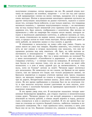 154
Развитие речи. Культура речи
полученное угощенье, потом продавал им же. Из данной отцом пол-
тины не издержал ни копейки, напротив — в тот же год уже сделал
к ней приращения: слепил из воску снегиря, выкрасил его и продал
очень выгодно. Потом в продолжение некоторого времени пустился на
другие спекуляции: накупивши на рынке съестного, садился в классе
возле тех, которые были побогаче, и как только замечал, что товарища
начинало тошнить,— признак подступающего голода,— он высовывал
ему из-под скамьи будто невзначай угол пряника или булки и, разза-
доривши его, брал деньги, соображаяся с аппетитом. Два месяца он
провозился у себя на квартире без отдыха около мыши, которую за-
садил в маленькую деревянную клеточку, и добился наконец до того,
что мышь становилась на задние лапки, ложилась и вставала по при-
казу, и продал потом ее тоже очень выгодно. Когда набралось денег до
пяти рублей, он мешочек зашил и стал копить в другой.
В отношении к начальству он повел себя еще умнее. Сидеть на
лавке никто не умел так смирно. Надобно заметить, что учитель тер-
петь не мог умных и острых мальчиков; ему казалось, что они не-
пременно должны над ним смеяться. «Я, брат, из тебя выгоню за-
носчивость и непокорность! — говорил он.— Я тебя знаю насквозь,
как ты сам себя не знаешь. Вот ты у меня постоишь на коленях! Ты
у меня поголодаешь!» «Способности и дарования — это все вздор,—
говаривал учитель,— я смотрю только на поведенье. Я поставлю пол-
ные баллы во всех науках тому, кто ни аза не знает, да ведет себя
похвально; а в ком я вижу дурной дух да насмешливость, я тому
нуль, хотя он Солона* заткни за пояс!» Чичиков вдруг постигнул
дух начальника. Не шевельнул он ни глазом, ни бровью во все время
класса, как ни щипали его сзади; как только раздавался звонок, он
бросался опрометью и подавал учителю прежде всех треух; подавши
треух, он выходил первый из класса и старался ему попасться раза
три на дороге, беспрестанно снимая шапку. Дело имело совершенный
успех. Во все время пребывания в училище был он на отличном сче-
ту и при выпуске получил полное удостоение во всех науках, атте-
стат и книгу с золотыми буквами за примерное прилежание и благо-
надежное поведение.
В это время умер отец его. В наследстве оказались четыре зано-
шенные безвозвратно фуфайки, два старых сюртука и незначительная
сумма денег. Чичиков продал тут же ветхий дворишко с ничтожной
землицей за тысячу рублей, а семью людей перевел в город, распола-
гаясь основаться в нем и заняться службой. В это же время был вы-
гнан из училища за глупость бедный учитель, любитель тишины и по-
хвального поведения. Он с горя принялся пить; наконец и пить уже
было ему не на что. Бывшие ученики его, умники и остряки, собрали
Право для безоплатного розміщення підручника в мережі Інтернет має
Міністерство освіти і науки України http://mon.gov.ua/ та Інститут модернізації змісту освіти https://imzo.gov.ua
 