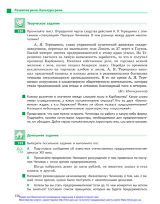 156
Развитие речи. Культура речи
Творческое задание
338		 Прочитайте текст. Определите черты сходства действий А.  Я.  Терещенко с  опи-
санием «спекуляций» Павлуши Чичикова. В  чем разница между двумя накопи-
телями?
А. Я. Терещенко, глава украинской купеческой династии сахаро-
заводчиков, переехал из маленького села Локоть за 37 верст в Глухов.
Былой интерес многих предпринимателей к этому краю угасал. Но Те-
рещенко хватался за любую возможность заработать, за что и получил
прозвище Карбованец. Начиная собственное дело, он торговал всякой
мелочью с воза, позже открыл базарную лавку. Перейдя со временем
исключительно на торговлю хлебом и лесом, А. Я. Терещенко нако-
пил приличный капитал и вложил деньги в развивающуюся быстрыми
темпами свеклосахарную промышленность. В то же время А. Я. Тере-
щенко погрузился в плодотворную общественную деятельность, которая
стала традиционной для семьи и оставила благодарный след в истории.
(Из Интернета)
Каково различие в  значении между словами жила и  Карбованец? Какое слово
имеет отрицательную, а  какое положительную окраску? Кто из двух «бизнес-
менов» жаден, а  кто бережлив? Можно ли обоих назвать предприимчивыми?
Напишите небольшую сравнительную характеристику «персонажей».
Представьте, что вам нужно устроить Чичикова на работу в какую-либо фирму.
Подумайте, какими качествами характера, необходимыми для предпринимате-
ля, он обладает. Дайте герою положительную характеристику, составьте резюме.
Домашнее задание
339		 Выберите посильное задание и  выполните его.
А	 Подготовьте сообщение об известных отечественных предпринимателях-ме-
ценатах ХІХ века.
Б	 Прочитайте предложение. Напишите рассуждение о том, правильно ли посту-
пил Чичиков с  точки зрения предпринимателя.
Когда набралось денег до пяти рублей, он мешочек зашил и стал
копить в другой.
Напишите рекомендации начинающему «бизнесмену» Чичикову о том, как, с ва-
шей точки зрения, нужно было поступить с  накопленными деньгами.
В	 Хотели бы вы стать предпринимателем? Если да, то чем конкретно вы хотели
бы заняться? Составьте список принципов, которых вы будете придерживаться.
Право для безоплатного розміщення підручника в мережі Інтернет має
Міністерство освіти і науки України http://mon.gov.ua/ та Інститут модернізації змісту освіти https://imzo.gov.ua
 