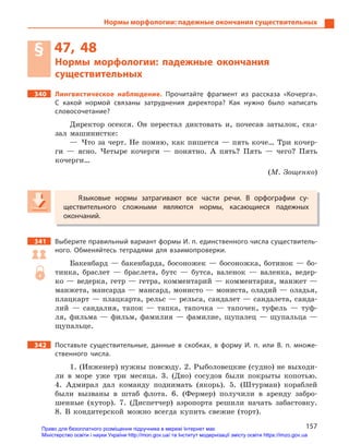 157
Нормы морфологии: падежные окончания существительных
§ 47, 48
Нормы морфологии: падежные окончания
существительных
340 Лингвистическое наблюдение. Прочитайте фрагмент из рассказа «Кочерга».
С  какой нормой связаны затруднения директора? Как нужно было написать
словосочетание?
Директор осекся. Он перестал диктовать и, почесав затылок, ска-
зал машинистке:
— Что за черт. Не помню, как пишется — пять коче… Три кочер-
ги — ясно. Четыре кочерги — понятно. А пять? Пять — чего? Пять
кочерги…
(М. Зощенко)
Языковые нормы затрагивают все части речи. В  орфографии су-
ществительного сложными являются нормы, касающиеся падежных
окончаний.
341 Выберите правильный вариант формы И. п. единственного числа существитель-
ного. Обменяйтесь тетрадями для взаимопроверки.
Бакенбард — бакенбарда, босоножек — босоножка, ботинок — бо-
тинка, браслет — браслета, бутс — бутса, валенок — валенка, ведер-
ко — ведерка, гетр — гетра, комментарий — комментария, манжет —
манжета, мансарда — мансард, монисто — мониста, оладий — оладья,
плацкарт — плацкарта, рельс — рельса, сандалет — сандалета, санда-
лий — сандалия, тапок — тапка, тапочка — тапочек, туфель — туф-
ля, фильма — фильм, фамилия — фамилие, щупалец — щупальца —
щупальце.
342 Поставьте существительные, данные в  скобках, в  форму И.  п. или В.  п. множе-
ственного числа.
1. (Инженер) нужны повсюду. 2. Рыболовецкие (судно) не выходи-
ли в море уже три месяца. 3. (Дно) сосудов были покрыты копотью.
4. Адмирал дал команду поднимать (якорь). 5. (Штурман) кораблей
были вызваны в штаб флота. 6. (Фермер) получили в аренду забро-
шенные (хутор). 7. (Диспетчер) аэропорта решили начать забастовку.
8. В кондитерской можно всегда купить свежие (торт).
Языковые нормы затрагивают все части речи. В  орфографии су-
ществительного сложными являются нормы, касающиеся падежных
окончаний.
Право для безоплатного розміщення підручника в мережі Інтернет має
Міністерство освіти і науки України http://mon.gov.ua/ та Інститут модернізації змісту освіти https://imzo.gov.ua
 
