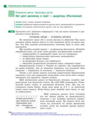 160
Развитие речи. Культура речи
Развитие речи. Культура речи
Бог даст денежку, а  черт  — дырочку. (Пословица)
Читаем текст, следуя данной установке.
Говорим: выборочно пересказываем по-русски текст, написанный по-­украински.
Пишем: составляем тематическую группу слов на тему финансов.
348		 Прочитайте текст. Запомните информацию о  том, как можно экономить и  при-
умножать личные финансы.
УСПІШНІ ЛЮДИ — УСПІШНА КРАЇНА
Як витрачати гроші або в якому вигляді їх зберігати? Від цього
залежать рівень нашого життя та стан економіки міста чи навіть кра-
їни. Хто вміє розумно розпоряджатись коштами, буде їх лише при-
множувати.
Що потрібно кожній людині — це фінансова обачливість. Потрібно
передбачати речі, які дуже часто рятують від фінансових помилок:
— перераховуйте та перевіряйте гроші під час отримання;
— користуйтесь банківськими картками, заощаджуйте;
— не зберігайте гроші вдома;
— не витрачайте більше, ніж заробляєте;
— зберігайте розрахункові документи (чеки, квитанції тощо).
Перераховувати готівку в Україні не люб­лять. Це сприймається
як прояв недовіри. Але це виважена поведінка, яка допоможе обом
сторонам — отримувачу та платнику — уникнути помилки.
Також у нас досить низька культура користування банківськими
картками, хоча такі розрахунки дозволяють легко вести облік витрат,
захищають від крадіжок і втрати готівки.
Щоб мінімізувати ризик по банківських вкладах, потрібно про­
аналізувати їхні відсоткові ставки. На сайті НБУ розміщують «Укра-
їнський індекс ставок за депозитами фізичних осіб». Вас має на-
сторожити ставка банку, якщо вона вища на 4–5 % за відсоткову
ставку цього індексу. Якщо банку дуже потрібні ваші гроші, то вар-
то замислитися.
Щоб уникнути ризику бути голодним
під час втрати роботи чи працездатності,
кожному з нас потрібно прагнути отриму-
вати пасивний дохід. Це можуть бути від-
сотки від депозитів чи інших фінансових
активів, дохід від надання оренди нерухо-
мості тощо.
Всякий расточитель  —
враг общества, всякий
бережливый чело-
век  — благодетель.
(Адам Смит)
Право для безоплатного розміщення підручника в мережі Інтернет має
Міністерство освіти і науки України http://mon.gov.ua/ та Інститут модернізації змісту освіти https://imzo.gov.ua
 
