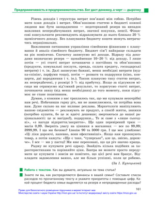 161
Предприимчивость и предпринимательство. Бог даст денежку, а черт — дырочку
Рівень доходів і структура витрат пов’язані між собою. Потрібно
мати план доходів і витрат. Обов’язковою статтею в бюджеті кожної
людини має бути заощадження — недоторканий резерв на випадок
важливих непередбачуваних витрат, значної покупки, пенсії. Фінан-
сові консультанти рекомендують відраховувати до нього близько 20 %
щомісячного доходу. Без планування бюджету кошти можуть витрача-
тись нераціонально.
Важливими питаннями управління сімейними фінансами є плану-
вання й аналіз сімейного бюджету. Бюджет сім’ї найкраще складати
на рік помісячно. Спочатку записуємо всі доходи. Відразу під дохо-
дами визначаємо резерв — щонайменше 10–20 % від доходу. І лише
потім — усі статті витрат починаючи з постійних та обов’язкових
(продукти, комунальні послуги, оренда, сплата кредиту, господарські
витрати) і т. ін. Далі записуємо бажані, менш необхідні витрати (вуд-
ка-спінінг, парфуми тощо), потім — розваги та подарунки (кіно, кон-
церти, дні народження і т. ін.). Також плануємо таку статтю витрат,
як непередбачені, у розмірі 5 % від прибутку. Якщо за підсумком мі-
сяця ми отримуємо від’ємний результат, то коригуємо статті витрат,
починаючи знизу (від менш необхідних) до того моменту, поки підсу-
мок не стане позитивним.
Думаю, з кожним з нас траплялось так, що ми купували непотрібні
нам речі. Побачивши гарну річ, ми не замислюємося, чи потрібна вона
нам. Дуже сильно на нас впливає реклама. Маркетологи маніпулюють
нашою свідомістю — рекламують не продукт, а спосіб життя, знижки
(потрібно купити, бо це ж вдвічі дешевше; звертаються до нашої ра-
ціональності: це ж вигідно!), подарунки… Те ж саме з «лише сьогод-
ні», «з нагоди відкриття/закриття». Ще один перевірений трюк —
магія 0,99. Зверніть увагу на цінники в магазинах — все по 99,99;
3999,99. І що ми бачимо? Ілюзію 90 та 3000 грн. І ще моє улюблене:
«Ці ліки дорожчі, напевно, вони ефективніші». Якщо нам пропонують
товар, а потім кажуть: «Ще є таке, “суперське”, але це, звісно, дорож-
че». І все — ми у пастці! Ми вже переконані, що ця річ значно краща.
Раджу не купувати речі одразу. Знайдіть кілька подібних за ха-
рактеристиками та порівняйте ціни. Завтра ви можете просто переду-
мати це купувати і зовсім не помітите, що цієї речі вам бракує. Від-
кладати задоволення важко, але ми більш успішні, коли це робимо.
(За І. Купецькою)
Работа с  текстом. Как вы думаете, актуальна ли тема статьи?
Знаете ли вы, как распределяются финансы в  вашей семье? Составьте список
расходов по прочитанному тексту и укажите приоритеты с помощью цифр. Ка-
кой процент бюджета семьи выделяется на резерв и непредвиденные расходы?
Право для безоплатного розміщення підручника в мережі Інтернет має
Міністерство освіти і науки України http://mon.gov.ua/ та Інститут модернізації змісту освіти https://imzo.gov.ua
 