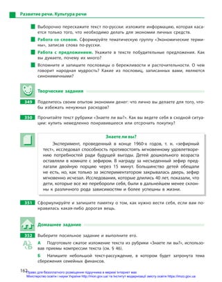 162
Развитие речи. Культура речи
Выборочно перескажите текст по-русски: изложите информацию, которая каса-
ется только того, что необходимо делать для экономии личных средств.
Работа со словом. Сформируйте тематическую группу «Экономические терми-
ны», записав слова по-русски.
Работа с  предложением. Укажите в  тексте побудительные предложения. Как
вы думаете, почему их много?
Вспомните и  запишите пословицы о  бережливости и  расточительности. О  чем
говорит народная мудрость? Какие из пословиц, записанных вами, являются
синонимичными?
Творческие задания
349 Поделитесь своим опытом экономии денег: что лично вы делаете для того, что-
бы избежать ненужных расходов?
350 Прочитайте текст рубрики «Знаете ли вы?». Как вы ведете себя в сходной ситуа-
ции: купить немедленно понравившееся или отсрочить покупку?
Знаете ли вы?
Эксперимент, проведенный в  конце 1960-х годов, т.  н. «зефирный
тест», исследовал способность противостоять мгновенному удовлетворе-
нию потребностей ради будущей выгоды. Детей дошкольного возраста
оставляли в  комнате с  зефиром. В  награду за несъеденный зефир пред-
лагали двойную порцию через 15  минут. Большинство детей обещали
не есть, но, как только за экспериментатором закрывалась дверь, зефир
мгновенно исчезал. Исследования, которые длились 40 лет, показали, что
дети, которые все же перебороли себя, были в дальнейшем менее склон-
ны к  различного рода зависимостям и  более успешны в  жизни.
351 Сформулируйте и запишите памятку о том, как нужно вести себя, если вам по-
нравилась какая-либо дорогая вещь.
Домашнее задание
352 Выберите посильное задание и  выполните его.
А Подготовьте сжатое изложение текста из рубрики «Знаете ли вы?», использо-
вав приемы компрессии текста (см. §  46).
Б Напишите небольшой текст-рассуждение, в  котором будет затронута тема
сбережения семейных финансов.
Право для безоплатного розміщення підручника в мережі Інтернет має
Міністерство освіти і науки України http://mon.gov.ua/ та Інститут модернізації змісту освіти https://imzo.gov.ua
 