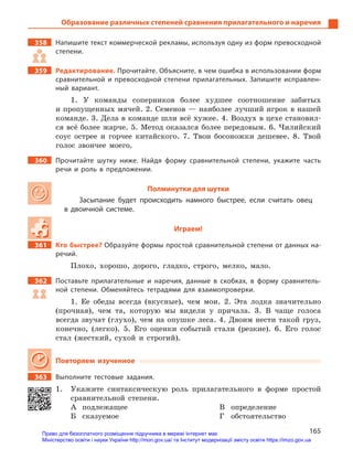 165
Образование различных степеней сравнения прилагательного и наречия
358		 Напишите текст коммерческой рекламы, используя одну из форм превосходной
степени.
359		Редактирование. Прочитайте. Объясните, в чем ошибка в использовании форм
сравнительной и  превосходной степени прилагательных. Запишите исправлен-
ный вариант.
1. У команды соперников более худшее соотношение забитых
и пропущенных мячей. 2. Семенов — наиболее лучший игрок в нашей
команде. 3. Дела в команде шли всё хужее. 4. Воздух в цехе становил-
ся всё более жарче. 5. Метод оказался более передовым. 6. Чилийский
соус острее и горчее китайского. 7. Твои босоножки дешевее. 8. Твой
голос звончее моего.
360		 Прочитайте шутку ниже. Найдя форму сравнительной степени, укажите часть
речи и  роль в  предложении.
Полминутки для шутки
Засыпание будет происходить намного быстрее, если считать овец
в  двоичной системе.
Играем!
361		 Кто быстрее? Образуйте формы простой сравнительной степени от данных на-
речий.
Плохо, хорошо, дорого, гладко, строго, мелко, мало.
362		 Поставьте прилагательные и  наречия, данные в  скобках, в  форму сравнитель-
ной степени. Обменяйтесь тетрадями для взаимопроверки.
1. Ее обеды всегда (вкусные), чем мои. 2. Эта лодка значительно
(прочная), чем та, которую мы видели у причала. 3. В чаще голоса
всегда звучат (глухо), чем на опушке леса. 4. Двоим нести такой груз,
конечно, (легко). 5. Его оценки событий стали (резкие). 6. Его голос
стал (жесткий, сухой и строгий).
Повторяем изученное
363		 Выполните тестовые задания.
1.	 Укажите синтаксическую роль прилагательного в форме простой
сравнительной степени.
А	подлежащее
Б	сказуемое
В	определение
Г	обстоятельство
Право для безоплатного розміщення підручника в мережі Інтернет має
Міністерство освіти і науки України http://mon.gov.ua/ та Інститут модернізації змісту освіти https://imzo.gov.ua
 
