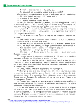 168
Развитие речи. Культура речи
— Ух ты! — восхитился я.— Продай, дед.
— Да покупай на здоровье, только зачем они тебе?
Я соскочил с полки, схватил деньги и побежал к выходу из вагона.
— Ну, дед, давай, сколько стоят твои лапти?
— А какая у тебя нога?
— Да какая разница, давай любые.
— Вот,— наконец сказал дяденька, достал аккуратные лапти
и протянул мне.— С тебя, сынок, (тут он сказал какую-то совсем ма-
ленькую цену, ну, например, три рубля, я не помню точно).
— Отлично! — сказал я, представляя, как повешу эти лапти на
стенку у себя в комнате.— Вот, держи,— и я протянул ему купюру
(ну, например… десять).
— Ой, у меня сдачи не будет, я еще не наторговал,— сказал тот
в ответ.
— Всё, давай в вагон, зеленый дали,— крикнула мне проводница.
Я растерялся и не знал, что делать.
— Возьми еще,— засуетился мужик,— пригодятся, может быть.
— Да не надо, дед. Мне одной пары достаточно,— засмущался я.
— Так сдачи-то нету,— растерянно твердил дядька.
— Да брось ты,— махнул рукой я,— ерунда.
— Как это брось? Такие деньги! Мне не надо! — даже испуганно
быстро ответил он.
Тут поезд лязгнул вагонами, натянулся и тронулся, я со своими
лаптями добежал до подножки и вскочил на нее.
— Да как же?! Возьми деньги, сынок! Лапти себе оставь, на здо-
ровье,— услышал я и оглянулся. Дяденька быстро шагал по полустан-
ку за медленно ускоряющимся вагоном. Он шел с протянутой рукой,
в которой были деньги.
— Отец, оставь себе! Все нормально! — крикнул я.
Он быстро дошел до конца полустанка, сбежал по ступенькам вниз
и зашагал по земле всё быстрее и быстрее, не опуская руки5. Он смо-
трел мне в глаза. В этих глазах были смятение, стыд и непонимание.
Поезд шел всё быстрее. Он побежал, всё не опуская руки5. Потом стал
отставать, но бежал.
—  Сынок, весь сенокос в них проходишь! — крикнул он, пробежал
еще несколько шагов, остановился и медленно опустил руку. Я долго
видел его, стоящего неподвижно…
Как же мне потом было стыдно! Я даже ушел в туалет и корот-
ко расплакался. Мне было тошно и не хватало воздуха от стыда. Как
я мог так сделать?.. Не ресторанному же халдею* я оставил щедрые
чаевые… Я ругал себя за ту манеру, с которой говорил с тем челове-
ком, за то, что обращался к нему на «ты».
Право для безоплатного розміщення підручника в мережі Інтернет має
Міністерство освіти і науки України http://mon.gov.ua/ та Інститут модернізації змісту освіти https://imzo.gov.ua
 