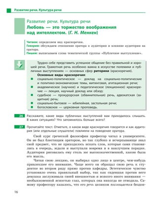 16
Развитие речи. Культура речи
Развитие речи. Культура речи
Любовь  — это торжество воображения
над интеллектом. (Г. Н. Менкен)
Читаем: определяем вид красноречия.
Говорим: обсуждаем отношение оратора к аудитории и влияние аудитории на
оратора.
Пишем: выписываем слова тематической группы «Публичное выступление».
Трудно себе представить успешное общение без правильной и хоро-
шей речи. Грамотная речь особенно важна в  искусстве полемики и  пуб-
личных выступлениях  — основных сфер риторики (красноречия).
Основные виды красноречия:
 социально-политическое  — доклад на социально-политические
и  политико-экономические темы, митинговая, агитационная речи;
 академическое (научное) и  педагогическое (лекционное) красноре-
чие  — лекция, научный доклад или обзор;
 судебное  — прокурорская (обвинительная) речь, адвокатская (за-
щитная) речь;
 социально-бытовое  — юбилейная, застольная речи;
 богословское  — церковная проповедь.
26 Расскажите, какие виды публичных выступлений вам приходилось слышать.
В  каких ситуациях? Что запомнилось больше всего?
27 Прочитайте текст. Отметьте, о каком виде красноречия говорится и как аудито-
рия (или отдельные слушатели) повлияли на поведение оратора.
Свой курс греческой философии профессор читал в университете.
Он не был блестящим оратором, но так глубоко и исчерпывающе знал
свой предмет, что не приходилось искать слов, которые сами станови-
лись в очередь, ждали и выступали вовремя и в наилучшем порядке.
Аудитория рисовалась ему столь же высококачественной, какою была
его мысль.
Читая свою лекцию, он выбирал одно лицо в центре, чем-нибудь
привлекшее его внимание. Чаще всего он обращал свою речь к сту-
дентке во втором ряду прямо против кафедры. Эcтeтическое чувство
установило очень правильный выбор, так как сидевшая против него
девушка заслуживала своей внешностью и всякого иного внимания —
необыкновенной ясностью глаз, которых она никогда не отводила. Са-
мому профессору казалось, что его речь целиком поглощается бездон-
Трудно себе представить успешное общение без правильной и хоро-
шей речи. Грамотная речь особенно важна в  искусстве полемики и  пуб-
личных выступлениях  — основных сфер риторики (красноречия).
Основные виды красноречия:
 социально-политическое  — доклад на социально-политические
и  политико-экономические темы, митинговая, агитационная речи;
 академическое (научное) и  педагогическое (лекционное) красноре-
чие  — лекция, научный доклад или обзор;
 судебное  — прокурорская (обвинительная) речь, адвокатская (за-
щитная) речь;
 социально-бытовое  — юбилейная, застольная речи;
 богословское  — церковная проповедь.
 