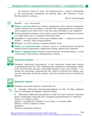169
Предприимчивость и предпринимательство. Совесть — это внутренняя честь
Я терзался тогда от того, что прикоснулся к чему-то большому
и, как выяснилось, важному, не чужому мне… Но коснулся глупо,
бессмысленно и пошло…
(По Е. Гришковцу)
Халде5й — плут, проходимец.
Работа с  текстом. Можно ли старика, продающего лапти, назвать предприим-
чивым? Почему? Как вы думаете, получился бы предприниматель из рассказ-
чика? Отдавал ли он себе отчет в  том, как нужно выглядеть и  как говорить?
Почему молодому человеку стало стыдно за свое поведение? Можно ли сказать,
что перед нами текст на морально-этическую тему?
Приведите из прочитанного текста два примера: один  — хорошего поступка,
второй  — плохого. Ответ аргументируйте.
Докажите, что текст написан в  художественном стиле.
Работа со словосочетанием. Укажите, какое из словосочетаний построено
грамматически неправильно: обратиться проще, обратиться народнее.
Работа с  предложением. Замените контекстуально неполный вопрос А  какая
у тебя нога? стилистически нейтральным и  полным.
Творческое задание
367		 Напишите небольшое рассуждение о  том, насколько совместимы мораль
и  предпринимательство. При необходимости привлеките утверждение индий-
ского политического деятеля и  философа Махатмы Ганди: «Нас погубят  — по-
литика без принципов, удовольствия без совести, богатство без работы, зна-
ние без характера, бизнес без морали, наука без человечности и  молитва без
­жертвы».
Домашнее задание
368		 Выберите посильное задание и  выполните его.
А	 Напишите небольшое сочинение-рассуждение на тему «Не будь побежден
злом, но побеждай зло добром». (Апостол Павел)
Б	 Подготовьте публичное выступление на тему «Что такое совесть?», пользуясь
пятью «заповедями» искусства речи, которыми руководствовался А.  Гамильтон:
Понять, что следует сказать.
Собрать и  упорядочить материал: что по делу, а  что шутки ради.
Облечь в  слова и  украсить слогом.
Запомнить.
Приятно и  достойно изложить.
Право для безоплатного розміщення підручника в мережі Інтернет має
Міністерство освіти і науки України http://mon.gov.ua/ та Інститут модернізації змісту освіти https://imzo.gov.ua
 