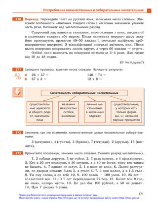 171
Употребление количественных и собирательных числительных
370 Перевод. Переведите текст на русский язык, записывая числа словами. Объ-
ясните особенности написания. Найдите слова с числовым значением, укажите
часть речи. Напишите над числительными разряд.
Спиртовий лак наносять тампоном, виготовленим з вати, загорнутої
в полотняну тканину або марлю. Після нанесення першого шару лаку
його просушують протягом 40–50 хвилин і ретельно шліфують дріб-
нозернистою шкуркою. З відшліфованої поверхні змітають пил. Після
цього поверхню покривають лаком вдруге, а через 60 хвилин — утретє.
Олійні лаки наносять на поверхню щіткою за 3–4 рази. Лак сохне
від 10 до 48 годин.
(З інструкції)
371 Запишите примеры, заменяя числа словами. Напишите результат.
А 26 + 57 = 146 – 74 =
Б 67 х 3 = 12 х 8 =
Сочетаемость собирательных числительных
существитель-
ные мужского
и  общего рода
со значением
лица
названия
невзрослых
особей
животных
личные ме-
стоимения
в  косвенных
падежах
существительные,
у  которых есть
только форма
мн.  ч.; названия
парных предметов
372 Замените, где это возможно, количественные целые числительные собиратель-
ными.
3 (девушки), 4 (гусята), 5 (брюки), 7 (тетради), 2 (друзья), 15 (коз-
лята).
373 Прочитайте пословицы, заменяя числа словами. Укажите разряд числительных.
1. 2 собаки дерутся, 3 не суйся. 2. 3 раза прости, в 4 прохворости.
3. Кто в 20 лет нездоров, в 30 неумен, а в 40 не богат, тому век таким
не бывать. 4. 7 одного не ждут. 5. 1 в поле не воин. 6. Лапти растеря-
ли, по дворам искали: было 5, а стало 6. 7. 3 дня молол, а в 1,5 съел.
8. Ты ему слово, а он тебе 10. 9. 100 голов — 100 умов. 10. 25 лет —
солдатский век. 11. В 7 лет перебедовали 77 бед. 12. Болит бок 9 год,
не знаю, которо место. 13. Не дал бог 100 рублей, а 50 не деньги.
14. При 7 дворах 8 улиц.
Право для безоплатного розміщення підручника в мережі Інтернет має
Міністерство освіти і науки України http://mon.gov.ua/ та Інститут модернізації змісту освіти https://imzo.gov.ua
 