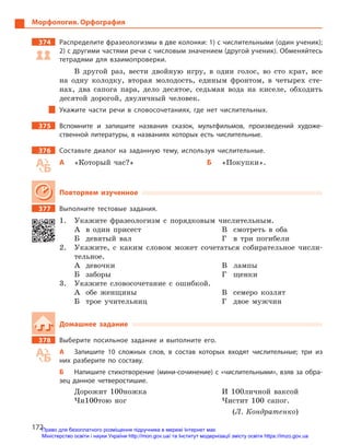 172
Морфология. Орфография
374		 Распределите фразеологизмы в две колонки: 1) с числительными (один ученик);
2) с другими частями речи с числовым значением (другой ученик). Обменяйтесь
тетрадями для взаимопроверки.
В другой раз, вести двойную игру, в один голос, во сто крат, все
на одну колодку, вторая молодость, единым фронтом, в четырех сте-
нах, два сапога пара, дело десятое, седьмая вода на киселе, обходить
десятой дорогой, двуличный человек.
Укажите части речи в  словосочетаниях, где нет числительных.
375		 Вспомните и  запишите названия сказок, мультфильмов, произведений художе-
ственной литературы, в названиях которых есть числительные.
376		 Составьте диалог на заданную тему, используя числительные.
А	 «Который час?» Б	«Покупки».
Повторяем изученное
377		 Выполните тестовые задания.
1.	 Укажите фразеологизм с порядковым числительным.
А	 в один присест
Б	 девятый вал
В	 смотреть в оба
Г	 в три погибели
2.	 Укажите, с каким словом может сочетаться собирательное числи-
тельное.
А	девочки
Б	заборы
В	лампы
Г	щенки
3.	 Укажите словосочетание с ошибкой.
А	 обе женщины
Б	 трое учительниц
В	 семеро козлят
Г	 двое мужчин
Домашнее задание
378		 Выберите посильное задание и  выполните его.
А	 Запишите 10  сложных слов, в  состав которых входят числительные; три из
них разберите по составу.
Б	 Напишите стихотворение (мини-сочинение) с «числительными», взяв за обра-
зец данное четверостишие.
Дорожит 100ножка
Чи100тою ног
И 100личной ваксой
Чистит 100 сапог.
(Л. Кондратенко)
Право для безоплатного розміщення підручника в мережі Інтернет має
Міністерство освіти і науки України http://mon.gov.ua/ та Інститут модернізації змісту освіти https://imzo.gov.ua
 