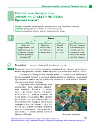 173
Знания на службе у человека. Природа врачует
Развитие речи. Культура речи
ЗНАНИЯ НА СЛУЖБЕ У  ЧЕЛОВЕКА
Природа врачует
Читаем: выделяем информацию, необходимую для написания тезисов.
Говорим: формулируем вопросы и отвечаем на них.
Пишем: составляем тезисы научно-популярной статьи.
Тезисы
Короткие
утверждения, пре-
доставляемые за-
казчиком, которые
должен раскрыть
копира5йтер*
Самостоя-
тельная ста-
тья, только
в  миниатюре
Способ
сжатия
большо-
го текста
Интернет-продукт,
призванный рас-
сказать вкратце
о  главной тема-
тике сайта, блога
или его раздела
Копира5йтер — человек, создающий рекламные тексты.
379 Прочитайте научную статью, применяя изучающий тип чтения. Мысленно от-
метьте информацию, которую нужно выделить для написания тезисов статьи.
Химики из Гарвардского университета (США) создали необычный
клей, который липнет к мокрым поверхностям и позволяет склеивать
практически любые ткани организма человека, в том числе и повреж-
денную сердечную мышцу.
«Природа часто предлагает нам
элегантные пути решения обыден-
ных проблем. Главное — пони-
мать, где нужно искать эти реше-
ния и как их можно увидеть на
фоне всего остального. Мы крайне
рады тому, что эта технология, ро-
доначальником которой послужила
скромная улитка, может стать ос-
новой для новых методик лечения
ран и проведения хирургических
операций»,— рассказывает ученый
Дональд Ингбер.
Тезисы
Короткие
утверждения, пре-
доставляемые за-
казчиком, которые
должен раскрыть
копира5йтер*
Самостоя-
тельная ста-
тья, только
в  миниатюре
Способ
сжатия
большо-
го текста
Интернет-продукт,
призванный рас-
сказать вкратце
о  главной тема-
тике сайта, блога
или его раздела
Операция на сердце
Право для безоплатного розміщення підручника в мережі Інтернет має
Міністерство освіти і науки України http://mon.gov.ua/ та Інститут модернізації змісту освіти https://imzo.gov.ua
 