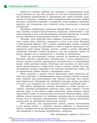174
Развитие речи. Культура речи
Одной из главных проблем для хирургов в операционных залах
и для военных на поле боя является то, что все существующие мето-
ды остановки кровотечений и ликвидации ран имеют большие недо-
статки. К примеру, сшивание раны хирургическими нитками требует
большого количества времени, а суперклей, самое удобное и надежное
средство для склеивания ран, является очень токсичным и хрупким
материалом.
Подобные соображения вынудили Дэвида Муни и его коллег ис-
кать способы создания биологического суперклея, совместимого с жи-
выми тканями и при этом обладающего высокой прочностью и способ-
ностью переносить многократные изгибы и растягивания.
Решение этой проблемы было найдено учеными внутри сухопут-
ного слизня Arion subfuscus, живущего в лесах и на полях Западной
и Центральной Европы. Этот слизень вырабатывает особую клейкую
субстанцию, которая не растворяется в воде и хорошо прилипает к по-
верхности даже самых мокрых листьев, грибов и грунта. Подобный
суперклей помогает слизню выживать, так как хищники просто не
могут оторвать его от поверхности, к которой он прицепился.
Клей, как рассказывают ученые, состоит из множества длинных
белковых цепочек, заряженных отрицательно, а также множества ко-
ротких молекул белков, заряженных положительно и связывающих
между собой длинные звенья. Пластырь или заплатка из этого мате-
риала приклеивается к поверхности кожи и прочих тканей тела тре-
мя разными путями, формируя как прочные ковалентные связи, так
и относительно слабые ионные и водородные связи.
Нити алгината в данном случае выполняют сразу несколько ро-
лей: они участвуют в формировании самых прочных связей и рассеи­
вают энергию при растягивании или сжатии пластыря или склеен-
ной поверхности. Благодаря им подобный пластырь можно растянуть
в 14 раз и не повредить его, что выгодно отличает подобный клей.
Его работу гарвардские химики проверили в самых разных ус-
ловиях, склеивая разорванные мускулы крыс, кожу свиней, а также
заклеив дыру в еще живом сердце поросенка, через которое ученые
прокачивали кровь на протяжении нескольких десятков минут. Даль-
нейшие опыты показали, что подобные заплатки при их имплантации
внутрь тела не вызывают раздражения, некроза и других негативных
последствий на протяжении нескольких недель.
Этот материал, как предполагают ученые, можно использовать
и для других целей — создания «липких роботов» и специальных
капсул, которые могли бы прикрепляться к определенным точкам вну-
три организма и постепенно высвобождать лекарство.
(По материалам журнала «Science»)
Право для безоплатного розміщення підручника в мережі Інтернет має
Міністерство освіти і науки України http://mon.gov.ua/ та Інститут модернізації змісту освіти https://imzo.gov.ua
 