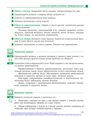 175
Знания на службе у человека. Природа врачует
Работа с  текстом. Придумайте тексту заглавие, соответствующее его теме.
Сформулируйте вопросы к  каждому абзацу, запишите их.
Ответьте на сформулированные вами вопросы.
Запишите прочитанную статью тезисно.
Работа со словосочетанием. Найдите в  тексте русские соответствия данным
словосочетаниям.
Тканини організму, пошкоджений м’яз, зупинка кровотечі, великі
недоліки, крихкий матеріал, висока міцність, міцні зв’язки, завдяки
їм, м’язи щурів, не викликати подразнення.
Работа со словом. Выпишите слова-термины. Укажите их стилистическую функ-
цию. К  какой области знаний они относятся?
Запишите числительное из текста словами. Поясните его правописание.
Творческие задания
380		 Сформулируйте вопросы и  возьмите интервью у  пациента (один ученик); у  ка-
кого-либо доктора (другой ученик). Какие проблемы вы обсудите?
381		 Прочитайте тезисы медицинской статьи. Порассуждайте о том, насколько реаль­
ны данные предположения.
Профессионалы в области здравоохранения, доступные через уда-
ленные системы связи, будут предоставлять услуги миллионам людей.
Медицинские роботы будут обеспечивать пациентов медицинской
помощью и помогать врачам во всем мире, экономя деньги.
Благодаря совершенным нанобиологическим и генетическим тех-
нологиям будут побеждены многие болезни.
Пища, созданная с применением биоинженерии, поможет поддер-
жать здоровье и продлить жизнь.
Домашнее задание
382		 Выберите посильное задание и  выполните его.
А	 Представьте ситуацию: вы врач, к  вам пришел пациент с  сильным кашлем.
Дайте ему рекомендации, оформив их в  виде тезисов.
Б	 Собрав информацию и  записав ее в  форме тезисов, сделайте сообщение об
открытиях, идеи которых «позаимствованы» у  природы.
Право для безоплатного розміщення підручника в мережі Інтернет має
Міністерство освіти і науки України http://mon.gov.ua/ та Інститут модернізації змісту освіти https://imzo.gov.ua
 