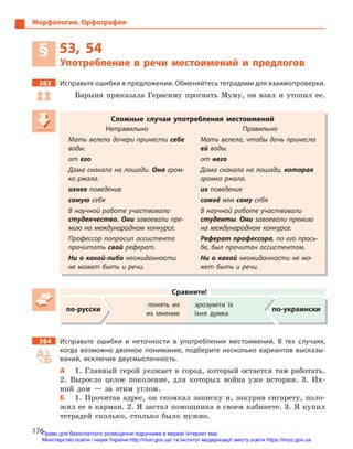 176
Морфология. Орфография
§ 53, 54
Употребление в  речи местоимений и  предлогов
383 Исправьте ошибки в предложении. Обменяйтесь тетрадями для взаимопроверки.
Барыня приказала Герасиму прогнать Муму, он взял и утопил ее.
Сложные случаи употребления местоимений
Неправильно Правильно
Мать велела дочери принести себе
воды.
Мать велела, чтобы дочь принесла
ей воды.
от его от него
Дама скакала на лошади. Она гром-
ко ржала.
Дама скакала на лошади, которая
громко ржала.
ихнее поведение их поведение
самую себя самоё или саму себя
В научной работе участвовало
студенчество. Они завоевали пре-
мию на международном конкурсе.
В научной работе участвовали
студенты. Они завоевали премию
на международном конкурсе.
Профессор попросил ассистента
прочитать свой реферат.
Реферат профессора, по его прось-
бе, был прочитан ассистентом.
Ни о какой-либо неожиданности
не может быть и речи.
Ни о какой неожиданности не мо-
жет быть и речи.
Сравните!
по-русски
понять их
их мнение
зрозуміти їх
їхня думка
по-украински
384 Исправьте ошибки и  неточности в  употреблении местоимений. В  тех случаях,
когда возможно двоякое понимание, подберите несколько вариантов высказы-
ваний, исключив двусмысленность.
А 1. Главный герой уезжает в город, который остается там работать.
2. Выросло целое поколение, для которых война уже история. 3. Их-
ний дом — за этим углом.
Б 1. Прочитав адрес, он скомкал записку и, закурив сигарету, поло-
жил ее в карман. 2. Я застал помощника в своем кабинете. 3. Я купил
тетрадей сколько, столько было нужно.
Сложные случаи употребления местоимений
Неправильно Правильно
Мать велела дочери принести себе
воды.
Мать велела, чтобы дочь принесла
ей воды.
от его от него
Дама скакала на лошади. Она гром-
ко ржала.
Дама скакала на лошади, которая
громко ржала.
ихнее поведение их поведениеих поведениеих
самую себя самоё или саму себясаму себясаму
В научной работе участвовало
студенчество. Они завоевали пре-
мию на международном конкурсе.
В научной работе участвовали
студенты. Они завоевали премию
на международном конкурсе.
Профессор попросил ассистента
прочитать свой реферат.
Реферат профессора, по его прось-Реферат профессора, по его прось-Реферат профессора
бе, был прочитан ассистентом.
Ни о какой-либо неожиданности
не может быть и речи.
Ни о какой неожиданности не мо-
жет быть и речи.
Право для безоплатного розміщення підручника в мережі Інтернет має
Міністерство освіти і науки України http://mon.gov.ua/ та Інститут модернізації змісту освіти https://imzo.gov.ua
 