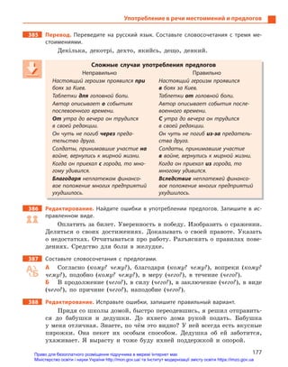 177
Употребление в речи местоимений и предлогов
385 Перевод. Переведите на русский язык. Составьте словосочетания с  тремя ме-
стоимениями.
Декілька, декотрі, дехто, якийсь, дещо, деякий.
Сложные случаи употребления предлогов
Неправильно Правильно
Настоящий героизм проявился при
боях за Киев.
Настоящий героизм проявился
в боях за Киев.
Таблетки для головной боли. Таблетки от головной боли.
Автор описывает о событиях
послевоенного времени.
Автор описывает события после-
военного времени.
От утра до вечера он трудился
в своей редакции.
С утра до вечера он трудился
в своей редакции.
Он чуть не погиб через преда-
тельство друга.
Он чуть не погиб из-за предатель-
ства друга.
Солдаты, принимавшие участие на
войне, вернулись к мирной жизни.
Солдаты, принимавшие участие
в войне, вернулись к мирной жизни.
Когда он приехал с города, то мно-
гому удивился.
Когда он приехал из города, то
многому удивился.
Благодаря неплатежам финансо-
вое положение многих предприятий
ухудшилось.
Вследствие неплатежей финансо-
вое положение многих предприятий
ухудшилось.
386 Редактирование. Найдите ошибки в  употреблении предлогов. Запишите в  ис-
правленном виде.
Оплатить за билет. Уверенность в победу. Изобразить о сражении.
Делиться о своих достижениях. Доказывать о своей правоте. Указать
о недостатках. Отчитываться про работу. Разъяснять о правилах пове-
дениях. Средство для боли в желудке.
387 Составьте словосочетания с  предлогами.
А Согласно (кому? чему?), благодаря (кому? чему?), вопреки (кому?
чему?), подобно (кому? чему?), в меру (чего?), в течение (чего?).
Б В продолжение (чего?), в силу (чего?), в заключение (чего?), в виде
(чего?), по причине (чего?), наподобие (чего?).
388 Редактирование. Исправьте ошибки, запишите правильный вариант.
Придя со школы домой, быстро переодевшись, я решил отправить-
ся до бабушки и дедушки. До ихнего дома рукой подать. Бабушка
у меня отличная. Знаете, по чём это видно? У ней всегда есть вкусные
пирожки. Она пекет их особым способом. Дедушка об ей заботится,
ухаживает. Я вырасту и тоже буду ихней поддержкой и опорой.
Сложные случаи употребления предлогов
Неправильно Правильно
Настоящий героизм проявился при
боях за Киев.
Настоящий героизм проявился
в боях за Киев.
Таблетки для головной боли. Таблетки от головной боли.
Автор описывает о событиях
послевоенного времени.
Автор описывает события после-
военного времени.
От утра до вечера он трудился
в своей редакции.
С утра до вечера он трудилсяС утра до вечера он трудилсяС
в своей редакции.
Он чуть не погиб через преда-
тельство друга.
Он чуть не погиб из-за предатель-
ства друга.
Солдаты, принимавшие участие на
войне, вернулись к мирной жизни.
Солдаты, принимавшие участие
в войне, вернулись к мирной жизни.
Когда он приехал с города, то мно-с города, то мно-с
гому удивился.
Когда он приехал из города, то
многому удивился.
Благодаря неплатежам финансо-
вое положение многих предприятий
ухудшилось.
Вследствие неплатежей финансо-
вое положение многих предприятий
ухудшилось.
Право для безоплатного розміщення підручника в мережі Інтернет має
Міністерство освіти і науки України http://mon.gov.ua/ та Інститут модернізації змісту освіти https://imzo.gov.ua
 