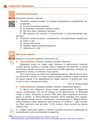 178
Морфология. Орфография
Повторяем изученное
389		 Выполните тестовые задания.
1.	 Укажите словосочетание, в котором неправильно употреблено ме-
стоимение.
А	 У него вьющиеся волосы.
Б	 Я попросил почитать ихнюю книгу.
В	 На него было приятно смотреть.
Г	 Мы решили все сделать в соответствии с существующими пра-
вилами.
2.	 Укажите словосочетание с неправильно употребленным предлогом.
А	 взять у нее
Б	 пропал без вести
В	 ошибся через невнимательность
Г	 заботиться о ней
Домашнее задание
390		 Выберите посильное задание и  выполните его.
А	 Редактирование. Спишите, исправив речевые недочеты.
Однажды упало из ведра одно семечко и приютилось семечко
в ямке между камнем и глиной. Долго томилось это семечко, а потом
напиталось росой, распалось, выпустило из себя корешки, впилось ко-
решками в глину, и семечко стало расти.
Так начал жить на свете тот маленький цветок. Нечем было цвет-
ку питаться в камне и в глине; капли дождя, упавшие с неба, сходили
по верху земли и не проникали до корня цветка, а цветок все жил
и жил и рос помаленьку выше.
(По А. Платонову)
Б	 Редактирование. Исправьте ошибки, запишите правильный вариант.
1. Возле его собралась целая толпа любопытных. 2. Директор
сказал служащему, что это не входит в его обязанности. 3. Комедия
«Горе от ума» написана в начале XIX века. Оно сохранило актуаль-
ность и сейчас. 4. Крестьянство испокон веков кормило всю страну.
Они обрабатывали землю, занимались скотоводством. 5. Мария Серге-
евна попросила Аню принести свою тетрадь. 6. Собака — друг челове-
ка. Они помогают ему во всем. 7. Его жизнь стала похожа на жизнь
своего отца.
В	 Собрав группу для работы в  проекте, составьте несколько упражнений по
употреблению в речи местоимений и предлогов.
Право для безоплатного розміщення підручника в мережі Інтернет має
Міністерство освіти і науки України http://mon.gov.ua/ та Інститут модернізації змісту освіти https://imzo.gov.ua
 