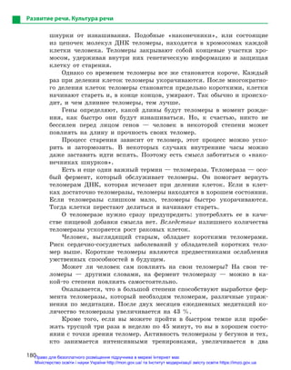 180
Развитие речи. Культура речи
шнурки от изнашивания. Подобные «наконечники», или состоящие
из цепочек молекул ДНК теломеры, находятся в хромосомах каждой
клетки человека. Теломеры закрывают собой концевые участки хро-
мосом, удерживая внутри них генетическую информацию и защищая
клетку от старения.
Однако со временем теломеры все же становятся короче. Каждый
раз при делении клеток теломеры укорачиваются. После многократно-
го деления клеток теломеры становятся предельно короткими, клетки
начинают стареть и, в конце концов, умирают. Так обычно и происхо-
дит, и чем длиннее теломеры, тем лучше.
Гены определяют, какой длины будут теломеры в момент рожде-
ния, как быстро они будут изнашиваться. Но, к счастью, никто не
бессилен перед лицом генов — человек в некоторой степени может
повлиять на длину и прочность своих теломер.
Процесс старения зависит от теломер, этот процесс можно уско-
рить и затормозить. В некоторых случаях внутренние часы можно
даже заставить идти вспять. Поэтому есть смысл заботиться о «нако-
нечниках шнурков».
Есть и еще один важный термин — теломераза. Теломераза — осо-
бый фермент, который обслуживает теломеры. Он помогает вернуть
теломерам ДНК, которая исчезает при делении клеток. Если в клет-
ках достаточно теломеразы, теломеры находятся в хорошем состоянии.
Если теломеразы слишком мало, теломеры быстро укорачиваются.
Тогда клетки перестают делиться и начинают стареть.
О теломеразе нужно сразу предупредить: употреблять ее в каче-
стве пищевой добавки смысла нет. Вследствие излишнего количества
теломеразы ускоряется рост раковых клеток.
Человек, выглядящий старым, обладает короткими теломерами.
Риск сердечно-сосудистых заболеваний у обладателей коротких тело-
мер выше. Короткие теломеры являются предвестниками ослабления
умственных способностей в будущем.
Может ли человек сам повлиять на свои теломеры? На свои те-
ломеры — другими словами, на фермент теломеразу — можно в ка-
кой-то степени повлиять самостоятельно.
Оказывается, что в большой степени способствуют выработке фер-
мента теломеразы, который необходим теломерам, различные упраж-
нения по медитации. После двух месяцев ежедневных медитаций ко-
личество теломеразы увеличивается на 43 %.
Кроме того, если вы можете пройти в быстром темпе или пробе-
жать трусцой три раза в неделю по 45 минут, то вы в хорошем состо-
янии с точки зрения теломер. Активность теломеразы у бегунов и тех,
кто занимается интенсивными тренировками, увеличивается в два
Право для безоплатного розміщення підручника в мережі Інтернет має
Міністерство освіти і науки України http://mon.gov.ua/ та Інститут модернізації змісту освіти https://imzo.gov.ua
 