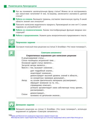 182
Развитие речи. Культура речи
Как вы понимаете заключительную фразу статьи? Можно ли ее воспринимать
как напутствие читателям? В  чем, по-вашему, заключается значимость данной
статьи?
Работа со словом. Выпишите термины, составляя тематическую группу. К какой
области знаний они относятся?
Поясните написание выделенного предлога. Производный он или нет? С каким
падежом он употребляется?
Работа со словосочетанием. Какова текстообразующая функция вводных кон-
струкций?
Работа с предложением. Укажите роль вопросительного предложения в тексте.
Творческое задание
393 Составьте тезисный план рецензии на статью Э. Блэкбёрн «Что такое теломеры?».
Советуем запомнить!
Стереотипные выражения для написания рецензии
В рецензируемой статье…
Статья посвящена актуальной теме…
Основной идеей статьи является…
Заслугой автора является…
Вместе с  тем, вызывает сомнение…
дает подробный анализ...
акцентирует внимание...
демонстрирует высокий уровень знаний в  области...
на конкретных примерах доказывает...
Автор на основе фактического материала рассматривает...
обращает внимание на то, что...
справедливо отмечает...
успешно аргументирует свою собственную точку зрения...
рассматривает...
Статья
демонстрирует...
основана на детальном анализе...
Домашнее задание
394 Напишите рецензию на статью Э.  Блэкбёрн «Что такое теломеры?», используя
выражения из рубрики «Советуем запомнить!».
Право для безоплатного розміщення підручника в мережі Інтернет має
Міністерство освіти і науки України http://mon.gov.ua/ та Інститут модернізації змісту освіти https://imzo.gov.ua
 