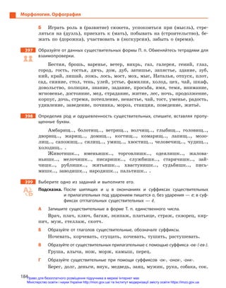 184
Морфология. Орфография
Б	 Играть роль в (развитие) сюжета, успокоиться при (мысль), стре-
ляться на (дуэль), приехать к (мать), побывать на (строительство), бе-
жать по (дорожка), участвовать в (экскурсия), забыть о (время).
397		 Образуйте от данных существительных формы П. п. Обменяйтесь тетрадями для
взаимопроверки.
Бестия, брошь, варенье, ветер, вихрь, газ, галерея, гений, глаз,
город, гость, гостья, дичь, дом, дуб, затишье, запястье, здание, зуб,
кий, край, лишай, ложь, лось, мост, мох, мыс, Наталья, отпуск, плот,
сад, сияние, стол, тень, улей, устье, фамилия, холод, цех, чай, шкаф,
довольство, полиция, знание, задание, просьба, имя, темя, внимание,
мгновенье, достояние, мед, страдание, житие, лес, ночь, продолжение,
корпус, дочь, стремя, потепление, ненастье, чай, тост, уменье, радость,
удивление, заведение, починка, мороз, станция, поведение, житьё.
398		 Определив род и  одушевленность существительных, спишите, вставляя пропу-
щенные буквы.
Амбарищ.., болотищ.., ветрищ.., волчищ.., глыбищ.., головищ..,
дворищ.., жарищ.., домищ.., когтищ.., комарищ.., лапищ.., мозо-
лищ.., сапожищ.., силищ.., умищ.., хвостищ.., человечищ.., чудищ..,
холодищ.. .
Животишк.., именьишк.., торговлишк.., одеялишк.., жалова-
ньишк.., мелочишк.., писаришк.., службишк.., старичишк.., зай­
чишк.., рублишк.., житьишк.., хвастунишк.., судьбишк.., пись-
мишк.., заводишк.., народишк.., пальтишк.. .
399		 Выберите одно из заданий и  выполните его.
Подсказка. После шипящих и  ц в  окончаниях и  суффиксах существительных
и прилагательных под ударением пишется о, без ударения — е; в суф-
фиксах отглагольных существительных  — ё.
А	 Запишите существительные в  форме Т.  п. единственного числа.
Врач, плач, ключ, багаж, экипаж, платьице, страж, скворец, кир-
пич, муж, стеллаж, скотч.
Б	 Образуйте от глаголов существительные, обозначьте суффиксы.
Ночевать, корчевать, сгущать, кочевать, тушить, растушевать.
В	 Образуйте от существительных прилагательные с помощью суффикса -ов- (-ев‑).
Груша, алыча, нож, морж, камыш, перец.
Г	 Образуйте существительные при помощи суффиксов -ок-, -онок‑­, -онк-.
Берег, долг, деньги, внук, медведь, заяц, мужик, рука, собака, сок.
Право для безоплатного розміщення підручника в мережі Інтернет має
Міністерство освіти і науки України http://mon.gov.ua/ та Інститут модернізації змісту освіти https://imzo.gov.ua
 