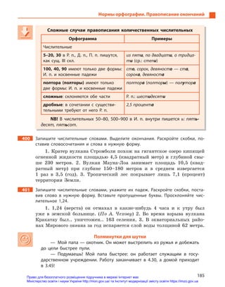 185
Нормы орфографии. Правописание окончаний
Сложные случаи правописания количественных числительных
Орфограмма Примеры
Числительные
5–20, 30 в  Р.  п., Д.  п., П.  п. пишутся,
как сущ. III скл.
из пяти, по двадцати, о тридца-
ти (ср.: степи)
100, 40, 90 имеют только две формы:
И.  п. и  косвенные падежи
сто, сорок, девяносто — ста,
сорока, девяноста
полтора (полторы) имеют только
две формы: И.  п. и  косвенные падежи
полтора (полторы) — полутора
сложные: склоняются обе части Р.  п.: шестидесяти
дробные: в  сочетании с  существи-
тельными требуют от него Р.  п.
2,5 процента
NB! В  числительных 50–80, 500–900  в И.  п. внутри пишется ь: пять-
десят, пятьсот.
400 Запишите числительные словами. Выделите окончания. Раскройте скобки, по-
ставив словосочетания и  слова в  нужную форму.
1. Кратер вулкана Стромболи похож на гигантское озеро кипящей
огненной жидкости площадью 4,5 (квадратный метр) и глубиной свы-
ше 230 метров. 2. Вулкан Мауна-Лоа занимает площадь 10,5 (квад-
ратный метр) при глубине 150–180 метров и в среднем извергается
1 раз в 3,5 (год). 3. Тропический лес покрывает лишь 7,1 (процент)
территории Земли.
401 Запишите числительные словами, укажите их падеж. Раскройте скобки, поста-
вив слово в  нужную форму. Вставьте пропущенные буквы. Просклоняйте чис-
лительное 1,24.
1. 1,24 (верста) он отмахал в какие-нибудь 4 часа и к утру был
уже в земской больнице. (По А. Чехову) 2. Во время взрыва вулкана
Кракатау был.. уничтожен.. 163 селения. 3. В экваториальных райо-
нах Мирового океана за год испаряется слой воды толщиной 62 метра.
Полминутки для шутки
— Мой папа — охотник. Он может выстрелить из ружья и добежать
до цели быстрее пули.
— Подумаешь! Мой папа быстрее: он работает служащим в  госу-
дарственном учреждении. Работу заканчивает в  4.30, а  домой приходит
в  3.45!
Сложные случаи правописания количественных числительных
Орфограмма Примеры
Числительные
5–20, 30 в  Р.  п., Д.  п., П.  п. пишутся,
как сущ. III скл.
из пяти, по двадцати, по двадцати и, о тридца-и, о тридца-и
ти (ср.: степи)
100, 40, 90 имеют только две формы:
И.  п. и  косвенные падежи
сто, сорок, девяносто, сорок, девяносто о — ста,а,а
сорокасорокасорок , девяноста, девяноста а
полтора (полторы) имеют только
две формы: И.  п. и  косвенные падежи
полтора (полторы) — полу — полу — пол торутору а
сложные: склоняются обе части Р.  п.: шестидесяти
дробные: в  сочетании с  существи-
тельными требуют от него Р.  п.
2,5 процента
NB! В  числительных 50–80, 500–900  в И.  п. внутри пишется ь: пять-
десят, пятьсот.
Право для безоплатного розміщення підручника в мережі Інтернет має
Міністерство освіти і науки України http://mon.gov.ua/ та Інститут модернізації змісту освіти https://imzo.gov.ua
 