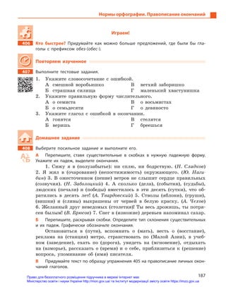 187
Нормы орфографии. Правописание окончаний
Играем!
406		 Кто быстрее? Придумайте как можно больше предложений, где были бы гла-
голы с  префиксом обез-(обес-).
Повторяем изученное
407		 Выполните тестовые задания.
1.	 Укажите словосочетание с ошибкой.
А	 смешной воробьишко
Б	 страшная силища
В	 ветхий заборишко
Г	 маленький хвастунишка
2.	 Укажите правильную форму числительного.
А	 о семиста
Б	 о семьдесяти
В	 о восьмистах
Г	 о девяносто
3.	 Укажите глагол с ошибкой в окончании.
А	гонятся
Б	веришь
В	стелятся
Г	бреешься
Домашнее задание
408		 Выберите посильное задание и  выполните его.
А	 Перепишите, ставя существительные в  скобках в  нужную падежную форму.
Укажите их падеж, выделите окончания.
1. Сижу я в (полузабытье): ни сплю, ни бодрствую. (Н. Сладков)
2. Я жил в (очарование) (непостижимость) окружающего. (Ю. Наги-
бин) 3. В ожесточенном (пение) ветров не слышит сердце правильных
(созвучия). (Н. Заболоцкий) 4. А сколько (дела), (события), (судьбы),
людских (печали) и (победы) вместилось в эти десять (сутки), что об-
ратились в десять лет! (А. Твардовский) 5. Стволы (яблони), (груши),
(вишни) и (сливы) выкрашены от червей в белую краску. (А. Чехов)
6. Желанный друг неведомых (столетия)! Ты весь дрожишь, ты потря-
сен былым! (В. Брюсов) 7. Снег в (изножие) деревьев напоминал сахар.
Б	 Перепишите, раскрывая скобки. Определите тип склонения существительных
и  их падеж. Графически обозначьте окончания.
Остановиться в (пути), вспомнить о (мать), весть о (восстание),
реклама на (станция) метро, странствовать по (Малой Азии), в учеб-
ном (заведение), ехать по (дорога), увидеть на (мгновение), отдыхать
на (взморье), рассказать о (время) и о себе, приблизиться к (решение)
вопроса, упоминание об (имя) писателя.
В	 Придумайте текст по образцу упражнения 405 на правописание личных окон-
чаний глаголов.
Право для безоплатного розміщення підручника в мережі Інтернет має
Міністерство освіти і науки України http://mon.gov.ua/ та Інститут модернізації змісту освіти https://imzo.gov.ua
 