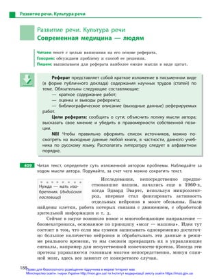188
Развитие речи. Культура речи
Развитие речи. Культура речи
Современная медицина — людям
Читаем текст с целью написания на его основе реферата.
Говорим: обсуждаем проблему и способ ее решения.
Пишем: выписываем для реферата наиболее емкие мысли в виде цитат.
Реферат представляет собой краткое изложение в письменном виде
(в форме публичного доклада) содержания научных трудов (статей) по
теме. Обязательны следующие составляющие:
— краткое содержание работ;
— оценка и  выводы референта;
— библиографическое описание (выходные данные) реферируемых
работ.
Цели реферата: сообщить о  сути; объяснить логику мысли автора;
высказать свое мнение и  убедить в  правомерности собственной пози-
ции.
NB! Чтобы правильно оформить список источников, можно по-
смотреть на выходные данные любой книги, в  частности, данного учеб-
ника по русскому языку. Располагать литературу следует в  алфавитном
порядке.
409 Читая текст, определите суть изложенной автором проблемы. Наблюдайте за
ходом мысли автора. Подумайте, за счет чего можно сократить текст.
Исследования, непосредственно предше-
ствовавшие нашим, начались еще в 1960-х,
когда Эдвард Эвартс, используя микроэлект-
род, впервые стал фиксировать активность
отдельных нейронов в мозге обезьяны. Были
найдены клетки, работа которых связана с движением, с обработкой
зрительной информации и т. д.
Сейчас в науке возникло новое и многообещающее направление —
биомехатроника, основанное по принципу «мозг — машина». Идея тут
состоит в том, что если мы сумеем записывать одновременно достаточ-
но большое количество нейронов и обрабатывать эти данные в режи-
ме реального времени, то мы сможем превращать их в управляющие
сигналы, например для искусственной конечности-протеза. Иногда эти
протезы управляются головным мозгом непосредственно, минуя спин-
ной мозг, здесь все зависит от конкретного случая.
Реферат представляет собой краткое изложение в письменном виде
(в форме публичного доклада) содержания научных трудов (статей) по
теме. Обязательны следующие составляющие:
— краткое содержание работ;
— оценка и  выводы референта;
— библиографическое описание (выходные данные) реферируемых
работ.
Цели реферата: сообщить о  сути; объяснить логику мысли автора;
высказать свое мнение и  убедить в  правомерности собственной пози-
ции.
NB! Чтобы правильно оформить список источников, можно по-
смотреть на выходные данные любой книги, в  частности, данного учеб-
ника по русскому языку. Располагать литературу следует в  алфавитном
порядке.
Нужда  — мать изо-
бретения. (Индийская
пословица)
Право для безоплатного розміщення підручника в мережі Інтернет має
Міністерство освіти і науки України http://mon.gov.ua/ та Інститут модернізації змісту освіти https://imzo.gov.ua
 