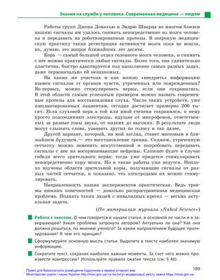189
Знания на службе у человека. Современная медицина — людям
Работы групп Джона Донахью и Эндрю Шварца во многом близки
нашим: сигналы им удалось снимать непосредственно из мозга челове-
ка и передавать на роботизированные протезы. В широкую медицин-
скую практику такая регистрация активности мозга пока не вошла,
но, думаю, это вопрос ближайших лет десяти.
Кора — самый большой отдел головного мозга человека, и снимать
с нее можно практически любые сигналы. Более того, она удивительно
пластична, быстро адаптируется под выполнение самых разных задач,
даже первоначально ей незнакомых.
На каких же участках и как можно «внедрять» информацию
взамен сигналов от органов чувств, утраченных или поврежденных?
Во-первых, можно стимулировать нервы, если они сохранились.
В этой области самым успешным примером можно назвать современ-
ные протезы для восстановления слуха. Число таких устройств, уже
имплантированных пациентам, сегодня достигает примерно 200 ты-
сяч. Если слуховой нерв в той или иной степени сохранился, к нему
просто подсоединяют электроды, идущие от микрофонов, ответствен-
ных за разные тоны звука, от низких до высоких. В результате люди
могут слышать слова, узнавать других по голосу и так далее.
Другой вариант, который, на мой взгляд, станет массовым в бли-
жайшем будущем,— это восстановление зрения. Скажем, утраченную
сетчатку можно заменить искусственной и попробовать передавать
сигналы с нее на воспринимающие нейроны. Сложнее будет в случае
гибели всего зрительного нерва: тогда уже придется стимулировать
непосредственно кору мозга. Но и такие работы уже ведутся. Непло-
хо изучены области зрительной коры, получающие сигналы от раз-
ных частей сетчатки, и показано, что электродами их можно стиму-
лировать.
Направленность наших экспериментов практическая. Ведь трав-
мы нижних конечностей — довольно распространенная медицинская
проб­лема. Поднять таких людей с инвалидных кресел — весьма акту-
альная задача.
(По материалам журнала «Naked Science»)
Работа с текстом. О чем говорится в начале статьи, в основной ее части и в за-
вершающей? Какая проблема затронута автором? Актуальна ли она? Как она
должна решаться, по мнению ученого? За каким направлением будущее проте-
зирования? В  чем его принцип?
Сформулируйте основную мысль статьи. Выделите в тексте наиболее значимую
информацию.
Сократите текст, сохраняя наиболее важные моменты. За счет чего можно про-
извести компрессию? Используйте правила сжатия текста (см. § 46).
Право для безоплатного розміщення підручника в мережі Інтернет має
Міністерство освіти і науки України http://mon.gov.ua/ та Інститут модернізації змісту освіти https://imzo.gov.ua
 