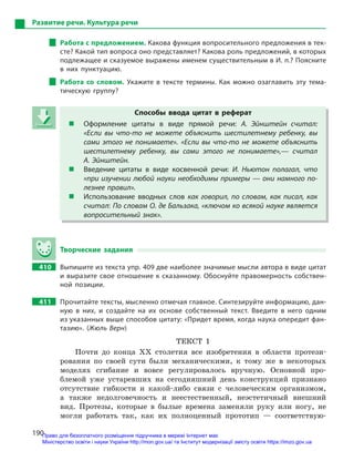 190
Развитие речи. Культура речи
Работа с предложением. Какова функция вопросительного предложения в тек-
сте? Какой тип вопроса оно представляет? Какова роль предложений, в которых
подлежащее и сказуемое выражены именем существительным в И. п.? Поясните
в  них пунктуацию.
Работа со словом. Укажите в  тексте термины. Как можно озаглавить эту тема-
тическую группу?
Способы ввода цитат в  реферат
 Оформление цитаты в  виде прямой речи: А.  Эйнштейн считал:
«Если вы что-то не можете объяснить шестилетнему ребенку, вы
сами этого не понимаете». «Если вы что-то не можете объяснить
шестилетнему ребенку, вы сами этого не понимаете»,— считал
А. Эйнштейн.
 Введение цитаты в  виде косвенной речи: И.  Ньютон полагал, что
«при изучении любой науки необходимы примеры  — они намного по-
лезнее правил».
 Использование вводных слов как говорил, по словам, как писал, как
считал: По словам О. де Бальзака, «ключом ко всякой науке является
вопросительный знак».
Творческие задания
410 Выпишите из текста упр. 409 две наиболее значимые мысли автора в виде цитат
и выразите свое отношение к сказанному. Обоснуйте правомерность собствен-
ной позиции.
411 Прочитайте тексты, мысленно отмечая главное. Синтезируйте информацию, дан-
ную в  них, и  создайте на их основе собственный текст. Введите в  него одним
из указанных выше способов цитату: «Придет время, когда наука опередит фан-
тазию». (Жюль Верн)
ТЕКСТ 1
Почти до конца ХХ столетия все изобретения в области протези-
рования по своей сути были механическими, к тому же в некоторых
моделях сгибание и вовсе регулировалось вручную. Основной про-
блемой уже устаревших на сегодняшний день конструкций признано
отсутствие гибкости и какой-либо связи с человеческим организмом,
а также недолговечность и неестественный, неэстетичный внешний
вид. Протезы, которые в былые времена заменяли руку или ногу, не
могли работать так, как их полноценный прототип — соответствую-
Способы ввода цитат в  реферат
 Оформление цитаты в  виде прямой речи: А.  Эйнштейн считал:
«Если вы что-то не можете объяснить шестилетнему ребенку, вы
сами этого не понимаете». «Если вы что-то не можете объяснить
шестилетнему ребенку, вы сами этого не понимаете»,— считал
А. Эйнштейн.
 Введение цитаты в  виде косвенной речи: И.  Ньютон полагал, что
«при изучении любой науки необходимы примеры  — они намного по-
лезнее правил».
 Использование вводных слов как говорил, по словам, как писал, как
считал: По словам О. де Бальзака, «ключом ко всякой науке является
вопросительный знак».
Право для безоплатного розміщення підручника в мережі Інтернет має
Міністерство освіти і науки України http://mon.gov.ua/ та Інститут модернізації змісту освіти https://imzo.gov.ua
 