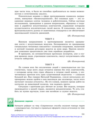 191
Знания на службе у человека. Современная медицина — людям
щие части тела, и были не способны приблизиться по своим возмож-
ностям к естественному аналогу.
Относительно недавно в сфере протезирования появилось направ-
ление, именуемое «биомехатроникой». Его основная идея — это со­
единение нервных клеток человека и робототехники. Сейчас научные
исследования, проводимые в данном направлении, обращены к созда-
нию и доработке искусственных конечностей, управление которыми
осуществляется исключительно силой мысли. К сожалению, пока их
функциональность далека от намеченных стандартов и не обеспечивает
максимальной точности движений.
(Из Интернета)
ТЕКСТ 2
Важным направлением в протезировании является сращива-
ние кости с искусственным модулем. Эксперименты по сращиванию
специальных титановых имплантов с кожными покровами, мышечной
и костной тканями регулярно ведутся во всем мире. Причем некото-
рые компании предоставили уже свои серийные разработки.
В принципе, по оптимистичным прогнозам экспертов, уже в ско-
ром времени люди, утратившие конечности, смогут почувствовать себя
отчасти киборгами.
(Из Интернета)
ТЕКСТ 3
По словам всех без исключения людей с инвалидностью ног (по
статистике, чаще всего люди остаются именно без этих конечностей),
с которыми автор этих строк общался в течение своей жизни, у оте-
чественных протезов есть один существенный недостаток — слишком
большой вес. Как говорил Виталий Охрименко, «после нескольких лет
тренировок можно пройти в нем максимум два километра, после этого
наступает сильная усталость». По его словам, намного проще дойти на
костылях до инвалидной коляски, чем надевать протез.
Ситуация с протезами рук обстоит не лучше. Все модели, которые
производятся в нашей стране, являются механическими. То есть сги-
бать их нужно вручную, плюс они негибкие и служат недолго.
(Из Интернета)
Домашнее задание
412		 Напишите реферат на тему «Современные способы оказания помощи людям
с инвалидностью». Составьте и правильно оформите список источников по теме
реферата.
Право для безоплатного розміщення підручника в мережі Інтернет має
Міністерство освіти і науки України http://mon.gov.ua/ та Інститут модернізації змісту освіти https://imzo.gov.ua
 