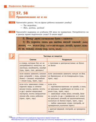 192
Морфология. Орфография
§ 57, 58
Правописание не и  ни
413 Прочитайте диалог. Что во фразе ребенка вызывает улыбку?
— Ты недотёпа.
— Нет, дотёпа, дотёпа!
414 Прочитайте выдержку из учебника ХІХ века по грамматике. Употребляется ли
в  данное время выделенное слово? В  каком виде?
Частица не пишется
Слитно Раздельно
в  словах, которые без не не
употребляются: ненастье, не-
настный, негодовать, негодуя
(сущ., прил., глаг., дееприч.)
с глаголами и  деепричастиями: не делал,
не делая
если можно заменить синони-
мом: неправда = ложь, неправ-
дивый = лживый, неправдиво
= лживо (сущ., прил., нар.)
если синонимом заменить нельзя: не дом,
не деревянный, не по-товарищески (сущ.,
прил., нар.)
если есть зависимое слово  —
наречие меры и  степени
весьма (очень, крайне, почти
и  др.): крайне некрасивый
поступок, почти неприготов-
ленная еда, очень недалеко
(прил., прич., нар.)
если есть
— противопоставление: не правда, а ложь;
не красивый, а уродливый; не плохо, а хо-
рошо (сущ., прил., нар.);
— зависимые слова вовсе, отнюдь, дале-
ко, ничуть (и др. с  префиксом ни-): вовсе
не красивый, отнюдь не приготовленный,
нисколько не далеко (прил., прич., нар.);
— любое зависимое слово: тетрадь, не
проверенная учителем (прич.)
с краткой формой: тетрадь не проверена
(прич.)
Частица не пишется
Слитно Раздельно
в  словах, которые без не не
употребляются: ненастье, не-
настный, негодовать, негодуянастный, негодовать, негодуянастный, негодовать, негоду
(сущ., прил., глаг., дееприч.)
с глаголами и  деепричастиями: не делал,
не делая
если можно заменить синони-
мом: неправда = ложь, неправ-
дивый = лживый, неправдиво
= лживо (сущ., прил., нар.)
если синонимом заменить нельзя: не дом,
не деревянный, не по-товарищески (сущ.,
прил., нар.)
если есть зависимое слово  —
наречие меры и  степени
весьма (очень, крайне, почти
и  др.): крайне некрасивый
поступок, почти неприготов-
ленная еда, очень недалеко
(прил., прич., нар.)
если есть
— противопоставление: не правда, а ложь;
не красивый, а уродливый; не плохо, а хо-
рошо (сущ., прил., нар.);
— зависимые слова вовсе, отнюдь, дале-
ко, ничуть (и др. с  префиксом ни-): вовсе
не красивый, отнюдь не приготовленный,
нисколько не далеко (прил., прич., нар.);
— любое зависимое слово: тетрадь, не
проверенная учителем (прич.)
с краткой формой: тетрадь не проверена
(прич.)
Право для безоплатного розміщення підручника в мережі Інтернет має
Міністерство освіти і науки України http://mon.gov.ua/ та Інститут модернізації змісту освіти https://imzo.gov.ua
 