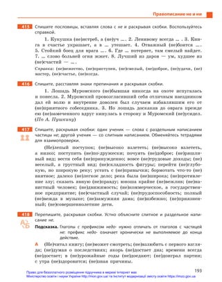 193
Правописание не и ни
415		 Спишите пословицы, вставляя слова с  не и  раскрывая скобки. Воспользуйтесь
справкой.
1. Кукушка (не)ястреб, а (не)уч … . 2. Ленивому всегда … . 3. Кни-
га в счастье украшает, а в … утешает. 4. Отважный (не)боится … .
5. Стойкий боец для врага … . 6. Где … потеряет, там смелый найдет.
7. … слово больней огня жжет. 8. Лучший из даров — ум, худшее из
(не)счастий — … .
Справка: (не)вежество, (не)приступен, (не)смелый, (не)доброе, (не)удачи, (не)
мастер, (не)счастье, (не)когда.
416		 Спишите, расставляя знаки препинания и  раскрывая скобки.
1. Лошадь Муромского (не)бывшая никогда на охоте испугалась
и понесла. 2. Муромский провозгласивший себя отличным наездником
дал ей волю и внутренне доволен был случаем избавлявшим его от
(не)приятного собеседника. 3. Но лошадь доскакав до оврага прежде
ею (не)замеченного вдруг кинулась в сторону и Муромский (не)усидел.
(По А. Пушкину)
417		 Спишите, раскрывая скобки: один ученик  — слова с  раздельным написанием
частицы не; другой ученик — со слитным написанием. Обменяйтесь тетрадями
для взаимопроверки.
(Не)лепый поступок; (не)высоко взлететь; (не)высоко взлететь,
а низко; поступить (не)по-дружески; почуять (не)доброе; (не)ряшли-
вый вид; вести себя (не)принужденно; вовсе (не)трудовые доходы; (не)
веселый, а грустный вид; (не)складность фигуры; перейти (не)глубо-
кую, но широкую реку; устать с (не)привычки; бормотать что-то (не)
внятное; далеко (не)легкое дело; река была (не)широка; (не)противле-
ние злу; сказать явную (не)правду; юноша крайне (не)вежлив; (не)на-
вистный человек; (не)движимость; (не)коммерческое, а государствен-
ное предприятие; (не)счастный случай; (не)трудоспособность; полный
(не)вежда в музыке; (не)замужняя дама; (не)избежно; (не)приязнен-
ный; (не)совершеннолетние дети.
418		 Перепишите, раскрывая скобки. Устно объясните слитное и  раздельное напи-
сание не.
Подсказка. Глаголы с  префиксом недо- нужно отличать от глаголов с  частицей
не: префикс недо- означает хронически не выполняемое до конца
действие.
А	 (Не)читал книгу; (не)может смотреть; (не)взлюбить с первого взгля-
да; (не)думая о последствиях; якорь (не)достает дна; времени всегда
(не)достает; в (не)урожайные годы (не)доедают; (не)доиграл партии;
с утра (не)здоровится; (не)зная причины.
Право для безоплатного розміщення підручника в мережі Інтернет має
Міністерство освіти і науки України http://mon.gov.ua/ та Інститут модернізації змісту освіти https://imzo.gov.ua
 