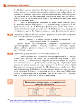 194
Морфология. Орфография
Б (Не)договаривал главного; (не)было намерений; (не)явился на су-
дебное заседание; (не)нужные для дела подробности; (не)достойное по-
рядочного человека поведение; почерк (не)разборчив; (не)проверенная
следователем версия; (не)замеченный водителем знак; версия (не)про-
верена; совсем (не)проверенная версия; (не)знакомый мужчина, (не)
доедал и поэтому болел.
В 1. (Не)льзя (не)обратить внимания на повышение качества рабо-
ты дорожно-патрульной службы. 2. В партии товара (не)доставало не-
сколько упаковок. 3. В Швейцарии (не)обходимо знать три языка —
итальянский, немецкий, французский. 4. Он (не)заметно, (ни)(с)(кем)
(не)простясь, ушел. 5. Издали слышался шум (не)угомонного ручья.
419 Образуйте от данных глаголов краткие страдательные причастия, употребите
их с  не. Составьте пять предложений.
Образец: избрать — не избран. Иванов не избран председателем
родительского комитета в этом году.
Пахать, чесать, приватизировать, достроить, акционировать, за-
программировать, дошить, создать, приписать, рассеять, отдать,
убрать, избрать, резервировать, бронировать, акцентировать, марино-
вать, сброшюровать.
420 Перепишите, раскрывая скобки и  объясняя написание не.
1. Ответ студента был (не)вполне удовлетворительным. 2. (Не)за-
сыпая (ни)на минуту, он смотрел на (не)знакомые ему места. 3. Уро-
вень жизни в развивающихся странах (не)соответствует стандартам
европейских стран. 4. (Не)занимательный случай, (не)анекдот, (не)
эпизод, но целая жизненная судьба становятся у Чехова основой (не)
большого по размерам рассказа. 5. (Не)обязательно, чтобы ответ был
дан (не)медленно. 6. (Не)мало месяцев провел профессор над составле-
нием учебника. 7. Дышал (не)настный ветер. (А. Пушкин) 8. И больше
ничего, если (не)довольно этой сцены, подсмотренной в щелку костля-
вой и злорадной женщиной. (По М. Осоргину)
Правописание отрицательных и  неопределенных
наречий и  местоимений
не5откуда
не5кому
не5 к кому
ниотку5да
никому5
ни к кому5
Правописание отрицательных и  неопределенных
наречий и  местоимений
не5откуда
не5кому
не5 к кому
ниотку5да
никому5
ни к кому5
Право для безоплатного розміщення підручника в мережі Інтернет має
Міністерство освіти і науки України http://mon.gov.ua/ та Інститут модернізації змісту освіти https://imzo.gov.ua
 